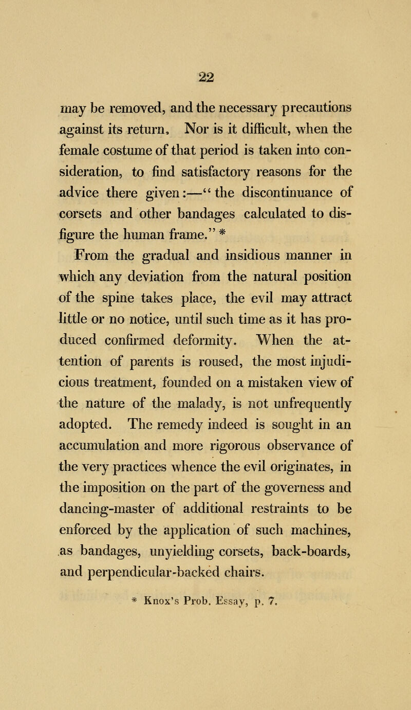 may be removed, and the necessary precautions against its return. Nor is it difficult, when the female costume of that period is taken into con- sideration, to find satisfactory reasons for the advice there given:—*'the discontinuance of corsets and other bandages calculated to dis- figure the human frame. * From the gradual and insidious manner in which any deviation from the natural position of the spine takes place, the evil may attract little or no notice, until such time as it has pro- duced confirmed deformity. When the at- tention of parents is roused, the most injudi- cious treatment, founded on a mistaken view of the nature of the malady, is not unfrequently adopted. The remedy indeed is sought in an accumulation and more rigorous observance of the very practices whence the evil originates, in the imposition on the part of the governess and dancing-master of additional restraints to be enforced by the application of such m«i chines, as bandages, unyielding corsets, back-boards, and perpendicular-backed chairs. * Knox's Prob. Essay, p. 7.