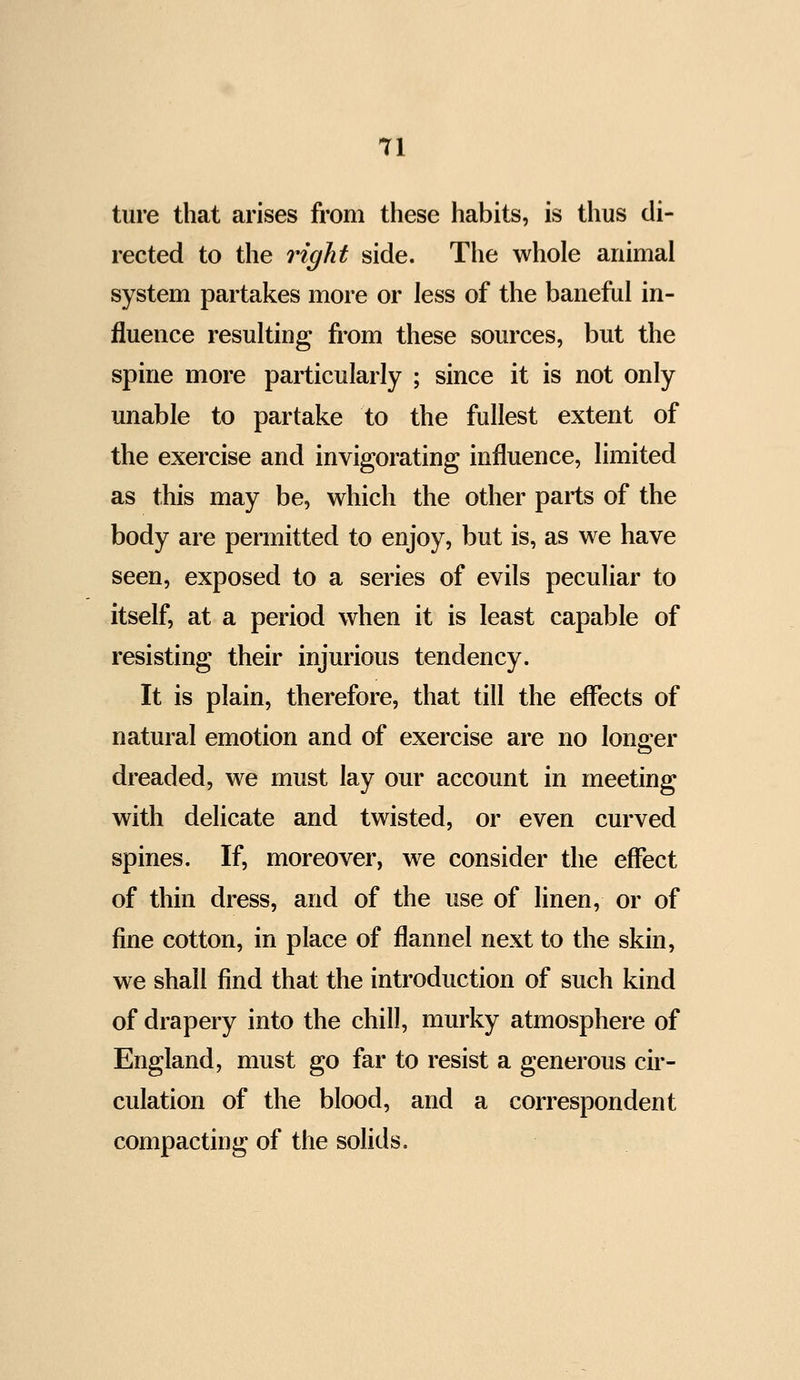 Tl ture that arises from these habits, is thus di- rected to the right side. The whole animal system partakes more or less of the baneful in- fluence resulting from these sources, but the spine more particularly ; since it is not only unable to partake to the fullest extent of the exercise and invigorating influence, limited as this may be, which the other parts of the body are permitted to enjoy, but is, as we have seen, exposed to a series of evils peculiar to itself, at a period when it is least capable of resisting their injurious tendency. It is plain, therefore, that till the effects of natural emotion and of exercise are no longer dreaded, we must lay our account in meeting with delicate and twisted, or even curved spines. If, moreover, we consider the effect of thin dress, and of the use of linen, or of fine cotton, in place of flannel next to the skin, we shall find that the introduction of such kind of drapery into the chill, murky atmosphere of England, must go far to resist a generous cir- culation of the blood, and a correspondent compacting of the solids.