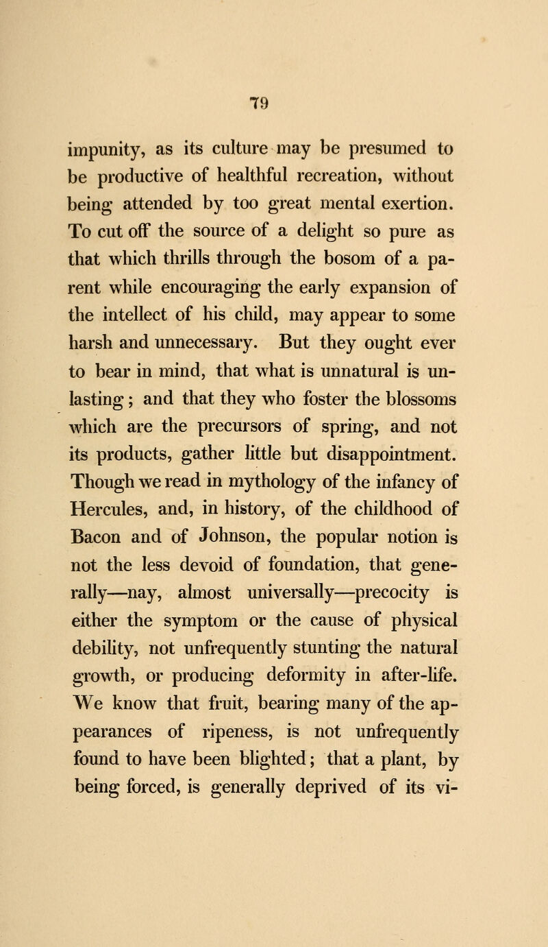 impunity, as its culture may be presumed to be productive of healthful recreation, without being attended by too great mental exertion. To cut off the source of a delight so pure as that which thrills through the bosom of a pa- rent while encouraging the early expansion of the intellect of his child, may appear to some harsh and unnecessary. But they ought ever to bear in mind, that what is unnatural is un- lasting; and that they who foster the blossoms which are the precursors of spring, and not its products, gather little but disappointment. Though we read in mythology of the infancy of Hercules, and, in history, of the childhood of Bacon and of Johnson, the popular notion is not the less devoid of foundation, that gene- rally—nay, almost universally—precocity is either the symptom or the cause of physical debility, not unfrequently stunting the natural growth, or producing deformity in after-life. We know that fruit, bearing many of the ap- pearances of ripeness, is not unfrequently found to have been blighted; that a plant, by being forced, is generally deprived of its vi-