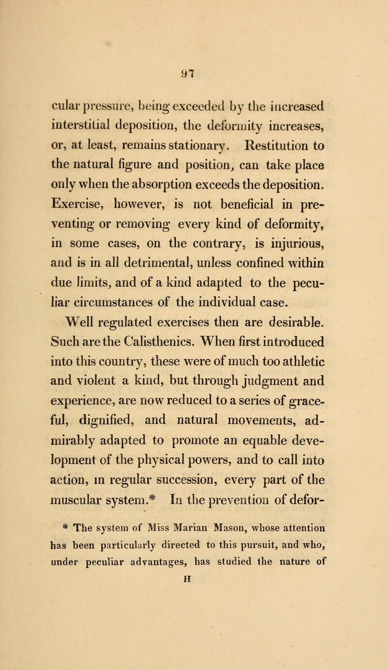 cular pressure, being exceeded by the increased interstitial deposition, the defonnity increases, or, at least, remains stationary. Restitution to the natural figure and position^ can take place only when the absorption exceeds the deposition. Exercise, however, is not beneficial in pre- venting or removing every kind of deformity, in some cases, on the contrary, is injurious, and is in all detrimental, unless confined within due limits^ and of a kind adapted to the pecu- liar circumstances of the individual case. Well regulated exercises then are desirable. Such are the Calisthenics. When first introduced into this country, these were of much too athletic and violent a kind, but through judgment and experience, are now reduced to a series of grace- ful, dignified, and natural movements, ad- mirably adapted to promote an equable deve- lopment of the physical powers, and to call into action, m regular succession, every part of the muscular system.* In the prevention of defor- * The system of Miss Marian Mason, whose attention has been particularly directed to this pursuit, and who, under peculiar advantages, has studied the nature of H