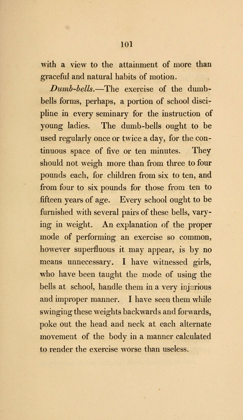 with a view to the attainment of more than graceful and natural habits of motion. Dumb-bells,—The exercise of the dumb- bells forms, perhaps, a portion of school disci- pline in every seminary for the instruction of young ladies. The dumb-bells ought to be used regularly once or twice a day, for the con- tinuous space of five or ten minutes. They should not weigh more than fi'om three to four pounds each, for children from six to ten, and from four to six pounds for those from ten to fifteen years of age. Every school ought to be furnished with several pairs of these bells, vary- ing in weight. An explanation of the proper mode of performing an exercise so common, however superfluous it may appear, is by no means unnecessary. I have witnessed girls, who have been taught the mode of using the bells at school, handle them in a very injurious and improper manner. I have seen them while swinging these weights backwards and forwards, poke out the head and neck at each alternate movement of the body in a manner calculated to render the exercise worse than useless.