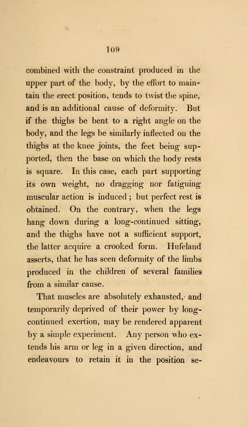 combined with the constraint produced in the upper part of the body, by the effort to main- tain the erect position, tends to twist the spine, and is an additional cause of deformity. But if the thighs be bent to a right angle on the body, and the legs be similarly inflected on the thighs at the knee joints, the feet being sup- ported, then the base on which the body rests is square. In this case, each part supporting its own weight, no dragging nor fatiguing muscular action is induced ; but perfect rest is obtained. On the contrary, when the legs hang dow^n during a long-continued sitting, and the thighs have not a sufficient support, the latter acquire a crooked form. Hufeland asserts, that he has seen deformity of the limbs produced in the children of several families from a similar cause. That muscles are absolutely exhausted,- and temporarily deprived of their power by long- continued exertion, may be rendered apparent by a simple experiment. Any person who ex- tends his arm or leg in a given direction, and endeavours to retain it in the position se-