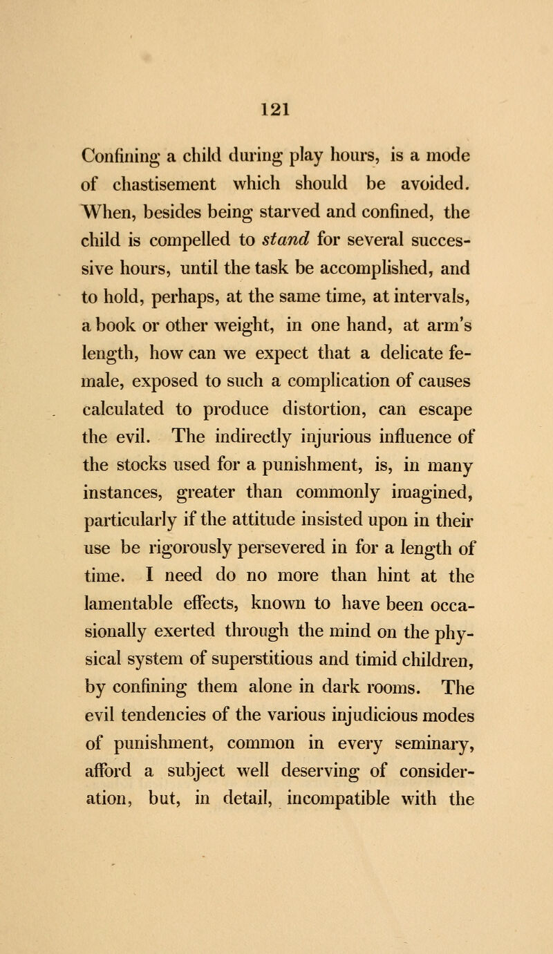 Confining a child during play hours, is a mode of chastisement which should be avoided. When, besides being starved and confined, the child is compelled to stand for several succes- sive hours, until the task be accomplished, and to hold, perhaps, at the same time, at intervals, a book or other weight, in one hand, at arm's length, how can we expect that a delicate fe- male, exposed to such a complication of causes calculated to produce distortion, can escape the evil. The indirectly injurious influence of the stocks used for a punishment, is, in many instances, greater than commonly imagined, particularly if the attitude insisted upon in their use be rigorously persevered in for a length of time. I need do no more than hint at the lamentable effects, known to have been occa- sionally exerted through the mind on the phy- sical system of superstitious and timid children, by confining them alone in dark rooms. The evil tendencies of the various injudicious modes of punishment, common in every seminary, afford a subject well deserving of consider- ation, but, in detail, incompatible with the