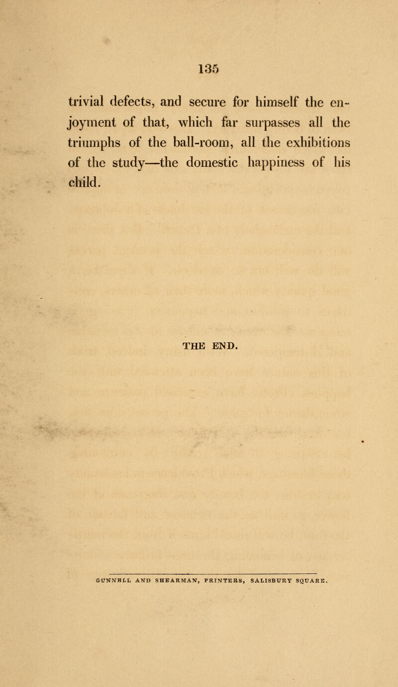 trivial defects, and secure for himself the en- joyment of that, which far surpasses all the triumphs of the ball-room, all the exhibitions of the study—^the domestic happiness of Iiis child. THE END. GUNNHLL AND SHEARMAN, PRINTERS, SALISBURY SQUARE.