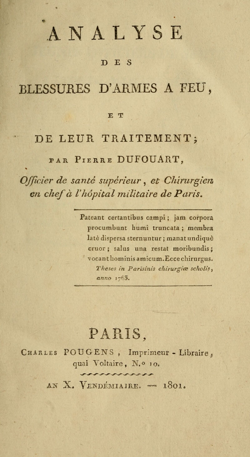 DES BLESSURES D'ARMES A FEU, E T DE LEUR TRAITEMENT^ PAR Pierre DUFOUART, Officier de santé supérieur, el; ChïrurgierL en chef à l'Jiôpiùal militaire de Paris. Pateant certantibus campi ; jam corpora procumbunt humi truncata ; membra latè dispersa sternuntur ; manat undiquè cruor ; salus una restât moribundis; vocanthominisamicum.Eccecliirurgus. Thèses in Parlsùiis chirurgice scholis ^ anno 17^3. PAPilS, Charles POUGENS ^ Imprinieuî - Libraire^ quai Yoltaire, N.o lo. AN X« VJ^^:DÉMIAIRE. —^ 180I*