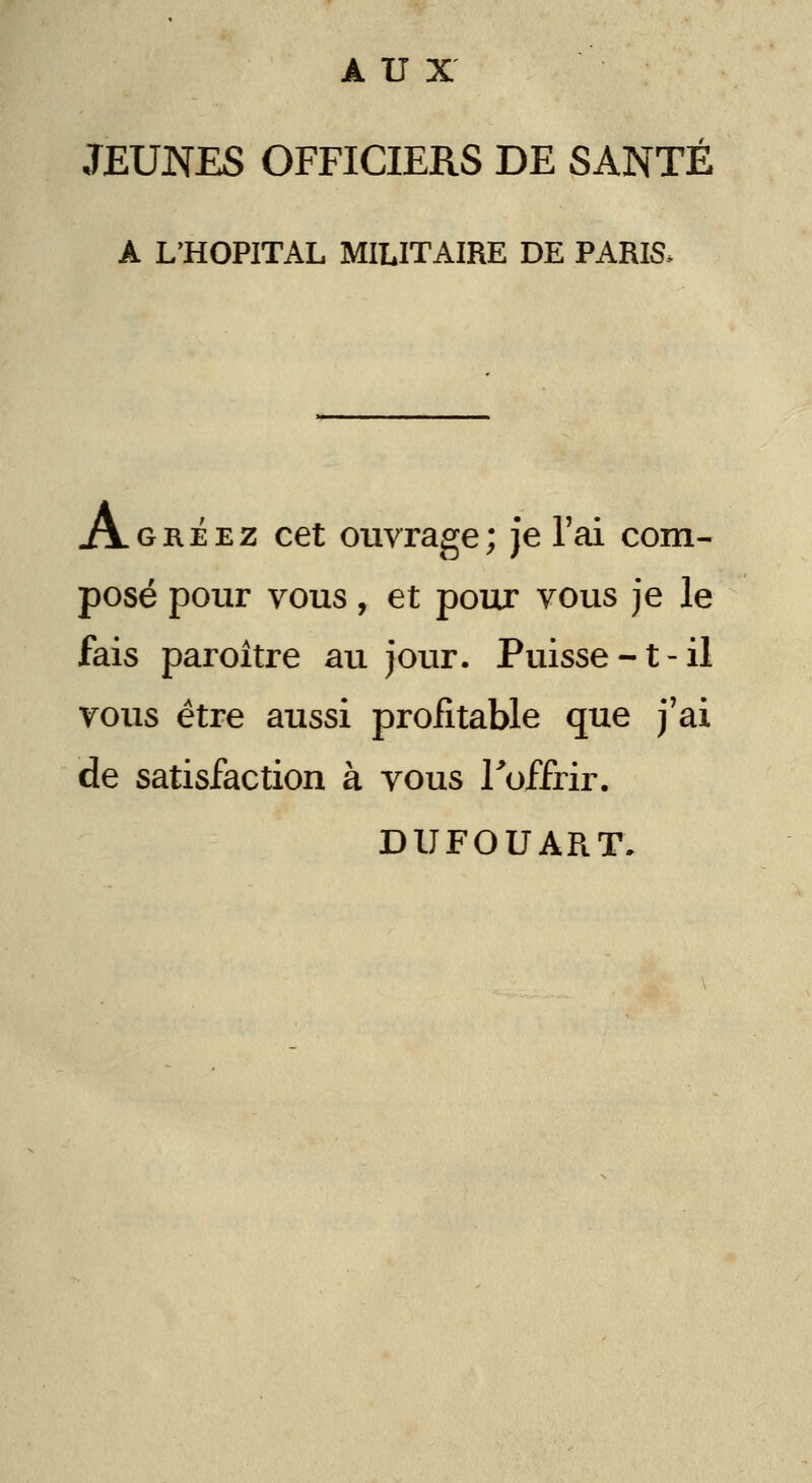 AUX JEUNES OFFICIERS DE SANTÉ A L'HOPITAL MILITAIRE DE PARIS> Agréez cet ouvrage; je l'ai com- posé pour vous, et pour vous je le fais paroître au jour. Puisse-t-il vous être aussi profitable que j'ai de satisfaction à vous Toffrir. DUFOUART.