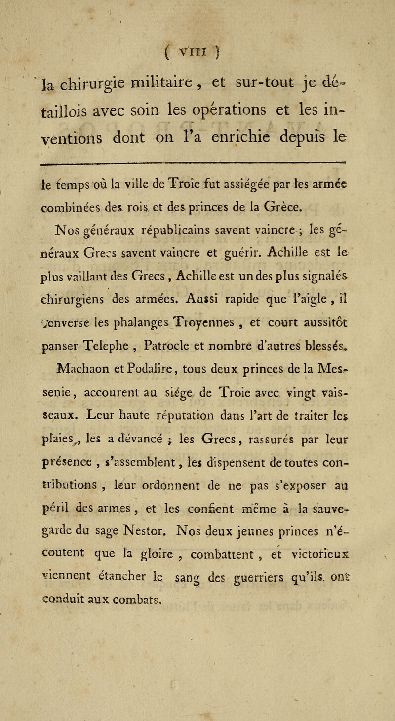 ( VIÎÏ ) la chirurgie militaire , et sur-tout je dé« taillois avec soin les opérations et les in- ventions dont on l'a enrichie depuis le le temps où la ville de Troie fut assiégée par les armée combinées des rois et des. princes de la Grèce. Nos généraux républicains savent vaincre ; les gé- néraux Grecs savent vaincre et guérir. Achille est le plus vaillant des Grecs, Achille est un des plus signalés chirurgiens des armées. Aussi rapide que l'aigle , il Renverse les phalanges Troycnnes , et court aussitôt panser Telephe , Patrocle et nombre d'autres blessés* Machaon etPodalire, tous deux princes de la Mes- senie, accourent au siège de Troie avec vingt vais- seaux. Leur haute réputation dans l'art de traiter les plaies^, les a devancé ; les Grecs, rassurés par leur présence , s'assemblent, \ei dispensent de toutes con- tributions , leur ordonnent de ne pas s'exposer au péril des armes , et les confeent même à la sauve- garde du sage Nestor. Nos deux jeunes princes n'é- coutent que la gloire , combattent , et victorieux viennent étanchcr le sang des guerriers q^u'ils. ont conduit aux combats.