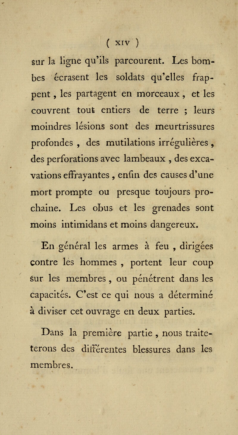 sur la ligne qu'ils parcourent. Les bom- bes écrasent les soldats qu'elles frap- pent , les partagent en morceaux, et les couvrent tout entiers de terre ; leurs moindres lésions sont des meurtrissures profondes , des mutilations irrégulières , des perforations avec lambeaux , des exca- vations effrayantes , enfin des causes d'une mort prompte ou presque toujours pro- chaine. Les obus et les grenades sont moins intimidans et moins dangereux. En général les armes à feu , dirigées contre les hommes , portent leur coup éur les membres , ou pénétrent dans les capacités. C'est ce qui nous a déterminé à diviser cet ouvrage en deux parties. Dans la première partie , nous traite- terons des différentes blessures dans les membres.