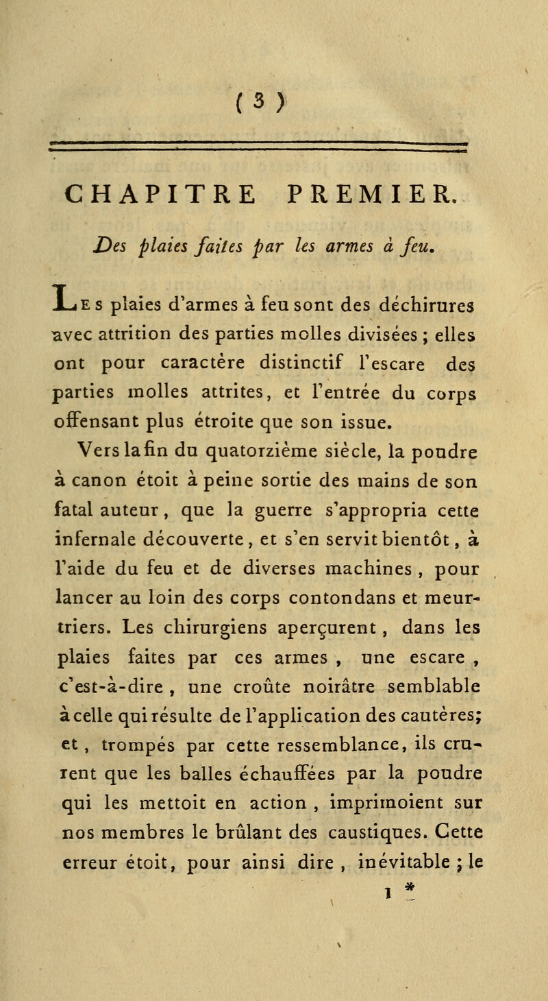 CHAPITRE PREMIER. Des plaies faites par les armes à feu, X-iEs plaies d'armes à feu sont des déchirures avec attrition des parties molles divisées ; elles ont pour caractère distinctif Tescare des parties molles attrites, et Tentrée du corps offensant plus étroite que son issue. Verslafin du quatorzième siècle, la poudre à canon étoit à peine sortie des mains de son fatal auteur, que la guerre s'appropria cette infernale découverte, et s'en servit bientôt, à Taide du feu et de diverses machines , pour lancer au loin des corps contondans et meur- triers. Les chirurgiens aperçurent, dans les plaies faites par ces armes , une escare , c'est-à-dire , une croûte noirâtre semblable à celle qui résulte de l'application des cautères; et, trompés par cette ressemblance, ils cru-» rent que les balles échauffées par la poudre qui les mettoit en action , imprimoient sur nos membres le brûlant des caustiques. Cette erreur étoit, pour ainsi dire, inévitable ; le 1 *