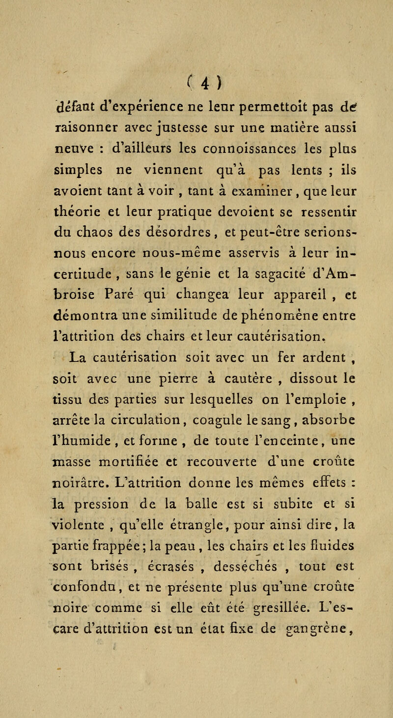 U) défaut d'expérience ne leur permettoit pas dtf raisonner avec justesse sur une matière aussi neuve : d'ailleurs les connoissances les plus simples ne viennent qu à pas lents ; ils avoient tant à voir , tant à exaniiner, que leur théorie et leur pratique dévoient se ressentir du chaos des désordres , et peut-être serions- nous encore nous-même asservis à leur in- certitude , sans le génie et la sagacité d'Am- broise Paré qui changea leur appareil, et démontra une similitude de phénomène entre l'attrition des chairs et leur cautérisation. La cautérisation soit avec un fer ardent , soit avec une pierre à cautère , dissout le tissu des parties sur lesquelles on remploie , arrête la circulation, coagule le sang, absorbe l'humide , et forme , de toute l'enceinte, une masse mortifiée et recouverte d'une croûte noirâtre. L'attrition donne les mêmes effets : la pression de la balle est si subite et si violente , qu'elle étrangle, pour ainsi dire, la partie frappée; la peau , les chairs et les fluides sont brisés , écrasés , desséchés , tout est confondu, et ne présente plus qu'une croûte noire comme si elle eût été gresillée. L'es- çare d'attrition est un état fixe de gangrène,