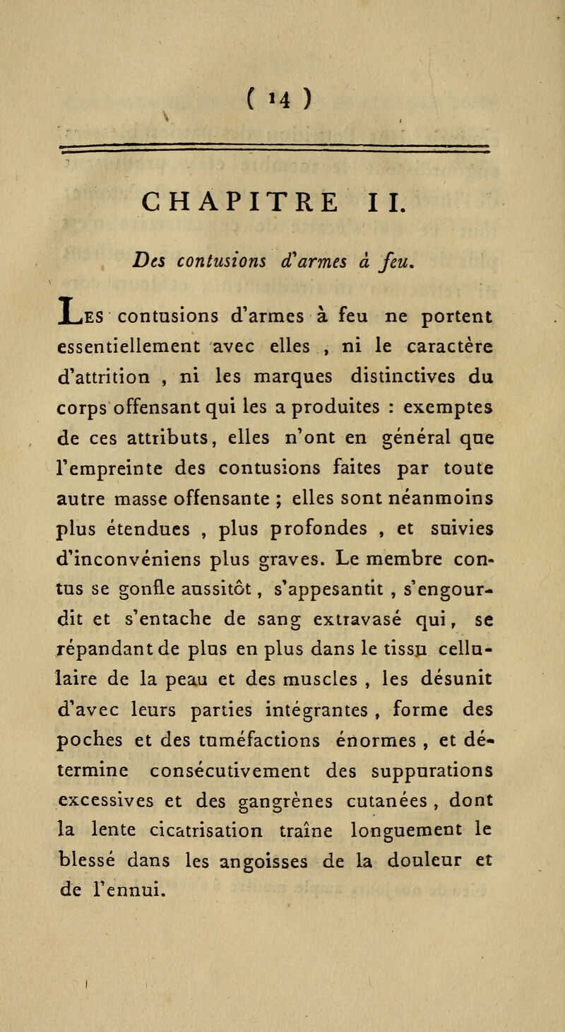 ( >4 ) CHAPITRE IL Des contusions cTarmes à feu, J^ES contusions d'armes à feu ne portent essentiellement avec elles , ni le caractère d'attrition , ni les marques distinctives du corps offensant qui les a produites : exemptes de ces attributs, elles n'ont en général que l'empreinte des contusions faites par toute autre masse offensante ; elles sont néanmoins plus étendues , plus profondes , et suivies d'inconvéniens plus graves. Le membre con- tus se gonfle aussitôt, s'appesantit , s'engour- dit et s'entache de sang extravasé qui, se répandant de plus en plus dans le tissu cellu- laire de la peau et des muscles , les désunit d'avec leurs parties intégrantes , forme des poches et des tuméfactions énormes , et dé- termine consécutivement des suppurations excessives et des gangrènes cutanées , dont la lente cicatrisation traîne longuement le blessé dans les angoisses de la douleur et de l'ennui.