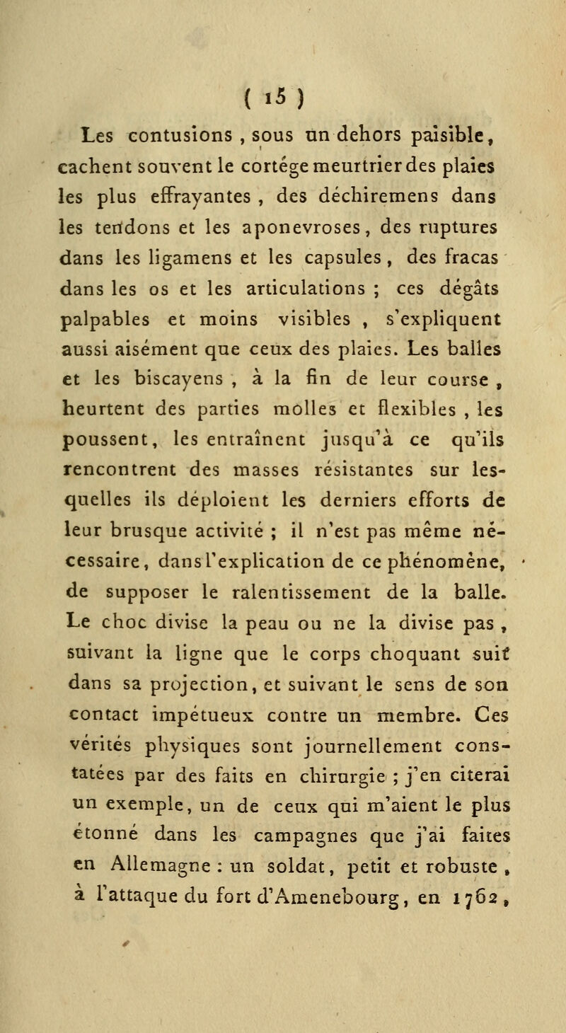 Les contusions , sous tin dehors paisible, cachent souvent le cortège meurtrier des plaies les plus effrayantes , des déchiremens dans les teridons et les aponévroses, des ruptures dans les ligamens et les capsules, des fracas dans les os et les articulations ; ces dégâts palpables et moins visibles , s'expliquent aussi aisément que ceux des plaies. Les balles et les biscayens , à la fin de leur course , heurtent des parties molles et flexibles , les poussent, les entraînent jusqu'à ce qu''ils rencontrent des masses résistantes sur les- quelles ils déploient les derniers efforts de leur brusque activité ; il n'est pas même né- cessaire, dansTexplication de ce phénomène, de supposer le ralentissement de la balle. Le choc divise la peau ou ne la divise pas , suivant la ligne que le corps choquant suit dans sa projection, et suivant le sens de son contact impétueux contre un membre. Ces vérités physiques sont journellement cons- tatées par des faits en chirurgie ; j'en citerai un exemple, un de ceux qui m'aient le plus étonné dans les campagnes que j'ai faites en Allemagne : un soldat, petit et robuste , à l'attaque du fort d'Amenebourg, en 1762,