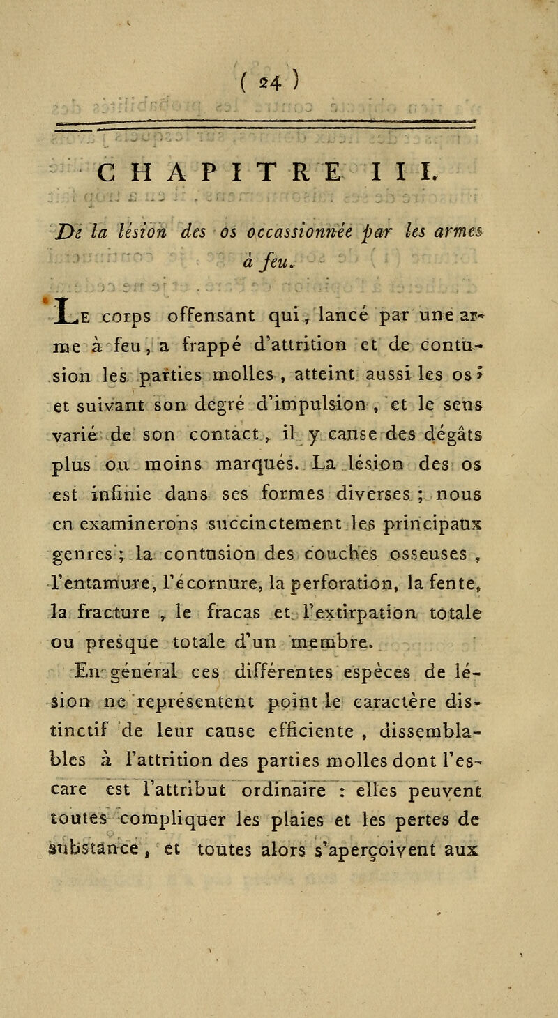 C H A P I T R E I I I. jye la lésion des os occassionnée par les armes à feu, ]Le corps offensant qui, lancé par une ar* me à feu, a frappé d'attrition et de contu- sion les> parties molles , atteint aussi les os > et suivant son degré d'impulsion , et le sens varié-de son contact^ il y cause des dégâts plus ou moins marqués. La lésion des os est infinie dans ses formes diverses ; nous en examinerons succinctement les principaux genres ; la contusion des couch'es osseuses , rentamure, récornure, la perforati-ôn, la fente, la fracture ^ le fracas et rextirpation totale ou presque totale d'un membre. En général ces différentes espèces de lé- sion ne représentent point le caractère dis* tinctif de leur cause efficiente , dissembla- bles à Fattrition des parties molles dont l'es- care est l'attribut ordinaire : elles peuvent toutes compliquer les plaies et les pertes de substance, et toutes alors s'aperçoivent aux