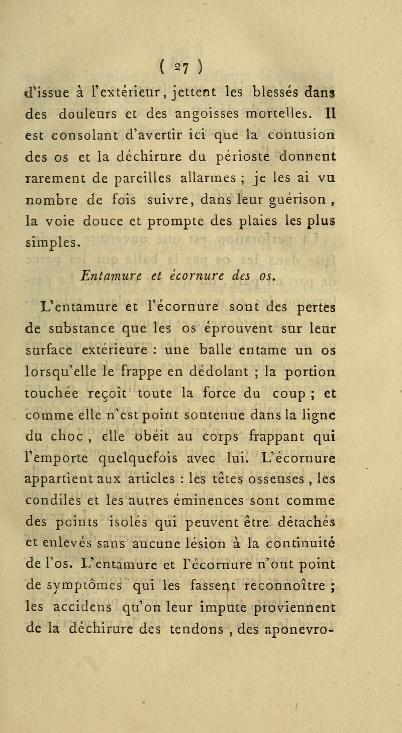 d'issue à Texténeur, jettent les blessés dans des douleurs et des angoisses mortelles. Il est consolant d'avertir ici que la contusion des os et la déchirure du périoste donnent rarement de pareilles allarmes ; je les ai vu nombre de fois suivre, dans leur guérison , la voie douce et prompte des plaies les plus simples. Entamure et écornure des os, L'entamure et Técornure sont des pertes de substance que les os éprouvent sur leur surface extérieure : une balle entame un os lorsqu'elle le frappe en dédolant ; la portion touchée reçoit toute la force du coup ; et comme elle n'est point soutenue dans la ligne du choc , elle obéit au corps frappant qui remporte quelquefois avec lui. L'écornure appartient aux ardcles : les têtes osseuses , les condiles et les autres éminences sont comme des points isolés qui peuvent être détachés et enlevés sans aucune lésion à la condnuité de Tos. L'entamure et Técornure n'ont point de symptômes qui les fasseat rcconnoître ; les accidens qu'on leur impute proviennent de la déchirure des tendons , des aponevro-