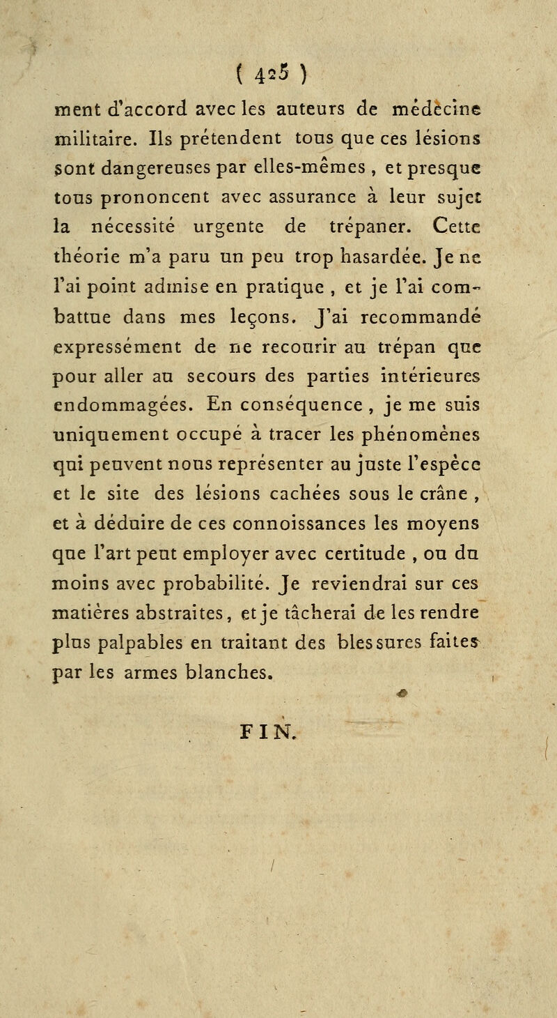 ment d'accord avec les auteurs de médecine militaire. Ils prétendent tous que ces lésions sont dangereuses par elles-mêmes , et presque tous prononcent avec assurance à leur sujet la nécessité urgente de trépaner. Cette théorie m'a paru un peu trop hasardée. Je ne Tai point admise en pratique , et je Tai com- battue dans mes leçons. J'ai recommandé expressément de ne recourir au trépan que pour aller au secours des parties intérieures endommagées. En conséquence , je me suis uniquement occupé à tracer les phénomènes qui peuvent nous représenter au juste Fespèce et le site des lésions cachées sous le crâne , et à déduire de ces connoissances les moyens que Fart peut employer avec certitude , ou du moins avec probabilité. Je reviendrai sur ces matières abstraites, et je tâcherai de les rendre plus palpables en traitant des blessures faites^^ par les armes blanches. FIN.