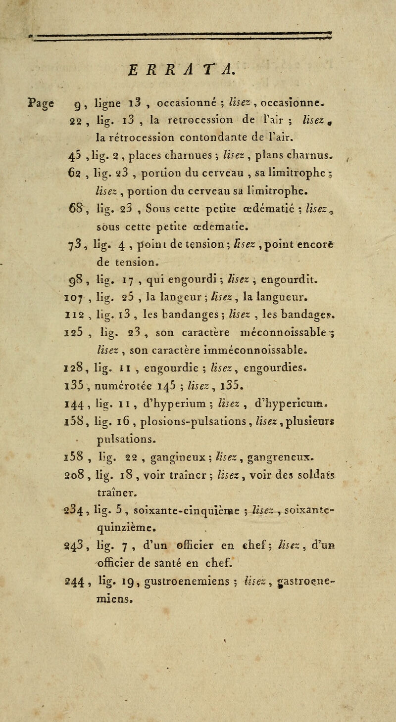 ERRATA. Page g , ligne i3 , occasionné ; Usez , occasionne. 22, lîg. i3 , la rétrocession de Tair ; lisez ^ la rétrocession contondante de Talr. 45 ,lig. 2 , places charnues -, Usez , plans charnus. 62 , lîg. 23 , portion du cerveau , sa limitrophe ; Usez , portion du cerveau sa limitrophe. 6S, lig. 23 , Sous cette petite œdématié •, Usez^, sous cette petite œdematie. 73, lig. 4 , j5oint de tçnsion; Usez , point encore de tension. 98, lig. 17 , qui engourdi-, Usez , engourdît. 107 , lig. 25 , la langeur -, lisez , la langueur. 112 , lig. i3 , les bandanges; lisez , les bandages. 125, lig. 23, son caractère niéconnoîssable-; Usez , son caractère imméconnoissable. 128, lig. II , engourdie ; lisez ^ engourdies. l35, numérotée 145 ; Usez^ i35. 144, lig. II , d'hyperium ; Usez , d'hypericum» l58, lig. 16 , plosions-pulsations, /ii^z , plusieurs pulsations. l58 , lig. 22 , gangineux; lisez, gangreneux. 208 , lig. 18 , voir traîner -, lisez, voir dev5 soldaÉs traîner. 234, lig. 5 , soîxante-cinquîènae ; Usez , soixante- quinzième. 243, lig. 7 , d'un officier en chef ; lisez, d'uB officier de santé en chef. 244, lig. 19, gustroenemiens ; ii^ez^ gastroçne- miens.