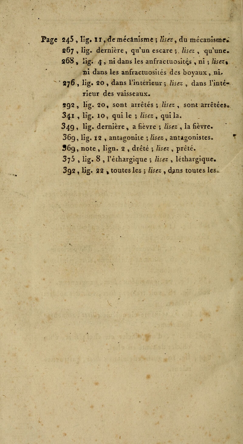 Page 245 , lîg. II, de mécanisme ; Usez^ du mécanîsmr». 867 , lig. dernière, qa un esc3.re ;. lisez ^ qu'une» 268 , lig. 4, ni dans les anfractuosit^s , ni -, lisez% ni dans les anfractuosités des boyaux, ni,   876 , lig. 20 , dans l'intérieur ; lisez , dans l'inté- rieur des vaisseaux, 292, lig. 20, sont arrêtés; lisez ^ sont arrêtées» 341 , lig. 10, qui le ; lisez ^ qui la. 349 , lig. dernière ^ a fièvre ; lisez , la fièvre. 36g, lig. 12 , antagoniie ; /ii^2:, antagonistes. 369, note , lign. 2 , drêté ; lisez , prêté. 375 , lig. 8 , l'éthargique ; lisez , léthargique. 392 , lig* 22 t toutes les ; lisez , d^ins toutes lcsa>