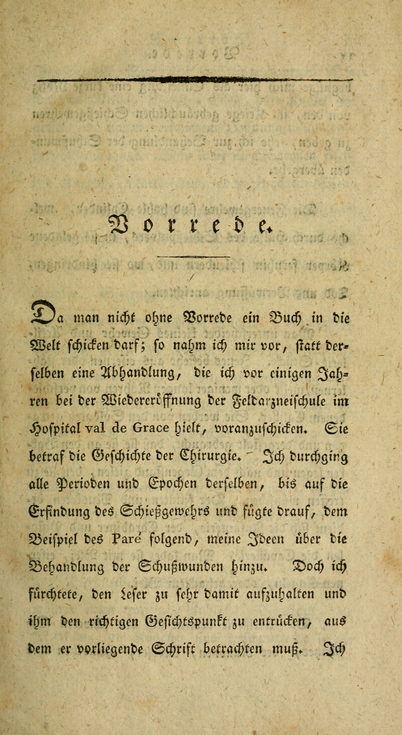 53 o r r e t> u £ja man ntcfjr o£ne 95orrebc ein 33ud() in tfe SBelf fd)icfen fcarf; fo na£tn icf; mir sor, jlatr fcer* felben eine ^b^anfclung, fcie ic^ vor einigen 3a§» ren bei fcer SBieterercfnung fcer §eltar$neifd)u[e int Jpofpiralval de Grace f)ie(t, t»oranjufc^itfem <Sie Betraf fcie ©efcfjidjfe fcer Chirurgie* ~ %d) fcurdjgirg ade $eriot>en unt) @pocf)en fcerfelben, bi$ auf t>ie (£rftnt>ung £>e£ (SdjteggewelprS unt fugfe fcrauf, fcem 33etfpiet t>e£ Pare fofgenfc, meine %bem übet tte Sefjanfclung fcer (Sd)uj5tt>unt>en §in$u* S)o$ idfj fürchtete, fcen Sefer ju fe£r fcamit aufhalfen unb if)tn t>en richtigen ©ejtdjfSpunft ju enfrüden, au$ tem er vorliegende ©tfjriff befrachten mu$+ %<fy