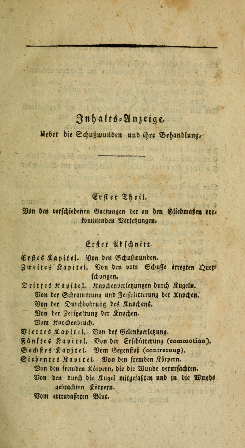 ttc&er t*U <Ed)ußtt>uribett tmb t(>re $er)anbton$< Son Un »ergebenen ©«mutigen ber <w beh ©liebmafen tor* fommenben SOerlc^angem tfjjer 2ibfcbnitt €rf!e$ ßapttel. *8on ben @cj()ufjrcunben. 3 n?etteöÄapiteh 33cn ben ocm ^cbuffe erregten ,Quet* (Jungem 5Drf 11eö £apüej. ÄnoOKnrjeriefciingcn bureft Angeln. 33on ber ©cftrötimmna «nb 3erf;(iturun5 ber Änecfcen. 5$on ter ^utefcbebrung, fceö ftnocfcenS. Son ber £e fpa'tung ber Änoc&en. 25om ßflccbenbiud)« 55 i e r t ei Ä a p 11 e l. 93on ber ©elenfperle^ung. SünftcS Äapi tel. 95on ber Srfc&tifterung (commotion). ©ecbtfeö ßapjtel. f^om ®egenfto§ (comrecoupj. <S i e & e n t c $ j? a »11 e. (. SBon ben fremben Körpern. ÜScn ben fremben Körpern, bk tk Sßunbe »erarfaeftten. %on ben burd) t>ie ßugel tnitflcfaften un& in bie S£unfc£ gebrachten Äorpern. 93cm Mrawffrtw $lut.