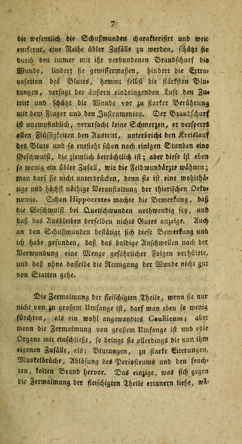 bie wefentttdj t>ie ©djußwunben cf;araftertftt*e anö h)ett entfernt, eine Steifjc üMer gufdtfe $u werben, fcf>ö|t ftc t>ur<% ben immer mit tljr ver&unbencn Söranbfdjurf bi& SBunbe, Untere ftc gennfrermaßen, ^inbert bie €xtra? vafation bc$ $Mute$, f>cmmt feWjt bie ftärfften SMu* iungen, verfaßt ber äußern einSringcnben £uft ben 3u* tritt unb fclju^t bie SBunbe vor $u fiavUv S5erö!)rumj mit bem Singer unb ben Sufivumenten. £)er 95iaulfcf;utf ift unempftuMid), serurfadjt hine (Scfrmerjen, er verfoerrt «Ken gtöfftg&iten ben 2Cu$trttt, unter&ric&t ben Kreislauf fce* 3Mut$ unb fo entfielt fd)on naef) einten ^tunben eine J&efcf;»u(jt, bie ^iemlicfy 6etrdcT>tltc^ i|t; aoer tiefe i(I efcer* fo wenig ein üfcler Sufaö, wie bie Jelbnjunbdrjte wd!)nen; iuan barf fte nidjt unterbrächen, benn fte ifr eine woljltfjd* itge unb §btä)ft nötige S3eranfra(tung ber tr)ietifd>en Odo* nomie, 0<cf)on Hippocrates machte bie 33emcr£uttg, bag fcte ®cfd)ttniljl hei £Xuetfd)wunbeu notjjwenMg fet;, unb tag bat 2(u6&lei6en berfeüjen nitfytä &uU$ anzeige. 2in<fy an ben ©djußwunben fcejldtigt ft'd) tiefe Q3em!rfung unb id) §a6e gefunben, bog bai fcafbtge ^i'nfdjweu'en naef) bec $3ertuunbung eine Sittenge gefährlicher golden »errötete, unb bag oijne baffere bie Steinigung ber SBunbe nicf)t gut von Statten ge!)c* &ie Sertnalmimg ber j?eifcf)igten Sfjeüe, wenn fte nur nidjt von $u großem Umfange ijt, barf man eoen fo wenig fordeten, al$ ein woljl angetvanbtcö Caufiicum; aber wenn bie 3erma(mung von großem Umfange ijt unb eble Organe mit einfließt, fo fcrmgt fte atferbingS bie nun.tf>m eigenen Sufdile, Mi QMutungen, }ti fiatfe Citctungen, SOiuSfel&rucfje, 2l*6lofung be$ $>eriofreum$ unb ben feud)* ttn, falten 33ranb Ijetvor, £>a$ einzige, m$ ftd) gegen bie 3«rmafmung bei? ffeifdjtgten Steife erinnern ließe, »&'