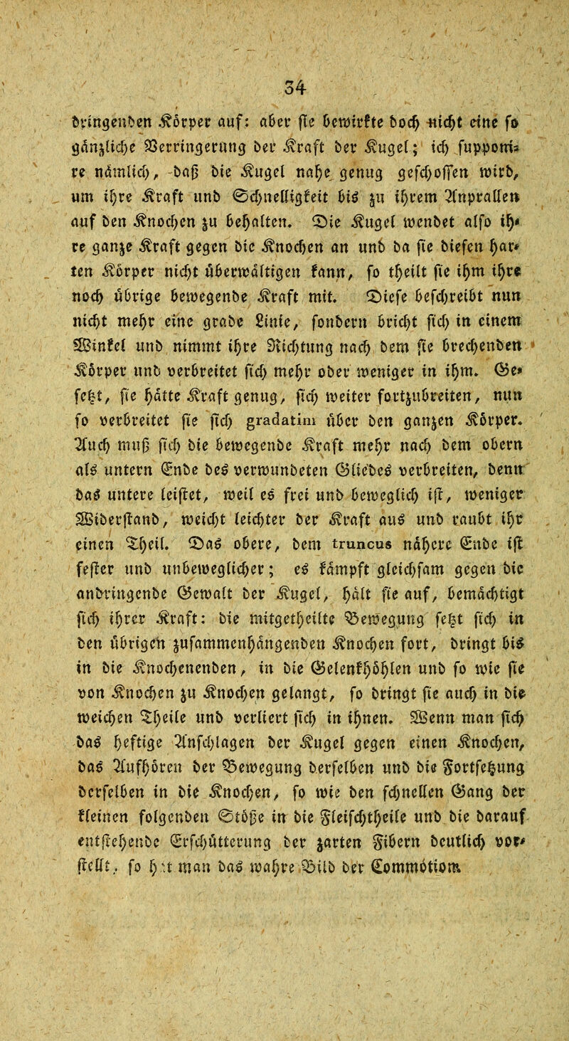 bvingenben Körper auf: aber ftc bewirfte bodj itidjt cttte fo gän&lid)e Verringerung bei' $raft ber MuQtl; ic^ fuppotris re n.ämltd), bafj bie $ugel nal)e genug gefdjoffen wirb, um t^re $raft unb <&d)iuüi$tät biß jn Ujrem anpralle» auf ben ^nodjen &u behalten. <£>ie Äuge! wenbet alfo if)« re gan^e Jtraft gegen bic ^nodjen an unb ba fte biefen ()ar* ten Körper nidjt überwältigen fann, fo tljeilt fie if)m tfyre nod> übrige bewegenbe ^raft mit Qiefe 6efcf;rei6t nun mdjt mefjr eine grabe fiinfe, fonbern Bricht fiel) m einem $8inUi unb nimmt tljre Stiftung nad) bem ftc brecfyenben Körper unb verbreitet ft'd) mefjr ober weniger in if)m. ®e* fc£t, fie fyätte .traft genug, jtd) weiter fortjubretten, nun fo verbreitet (te ftcf) gradatim über ben ganzen Körper. 2iucf) muß jtd) bie bewegenbe ^raft mcl)r nad) bem obern af£ untern (Enbe be$ verwunbeten CBtiebe^ verbreiten, benn: baö untere leiftet, weif es frei unb bewegttd) ift, weniger Sßiberflanb, weid;t leichter ber Straft auß unb raubt if)r einen Zfyeil <£>aß obere, bem tmneus nähere <£nbe ift fejter unb unbeweglicher; eß fdmpft gleid)fam gegen bic anbtingenbe (Gewalt ber .fuget, t)äit fte auf, bemächtigt fiel) il)rer .traft: bie mitgeteilte Bewegung fe£t ft'd) in fcen übrigen jufammenljdngenben ^noc^en fort, bringt bi$ in bie i\nod;enenben, in bie <&elenfl)öf)len unb fo wie fte von .f nodjen ju $nod)en gelangt, fo bringt fte auc^ in bte weichen Steile unb verliert ft'd) in ifyntn. SÖenn man ftd> baß Deftige 2lnfd;lagen ber $ugel gegen einen ^nodjen, baß 2(ufl}oren ber Bewegung b.erfelben unb bie gortfe^ung bcrfelben in bie $nod)en, fo wie ben fdjnellcn (Bang ber fleinen folgenben <St5j3e in bie gleifd;tl)eile unb bie barauf entfM)enbc €t*fd)ütterung ber jarten gibern beutltd) vor* ftellt. fo £,u.man baß wa^re QMlb ber Commotiom