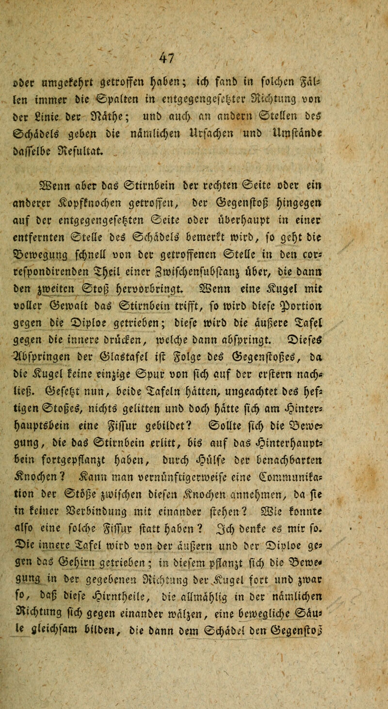 ober umgefe^rt getroffen fyaben; icf) fanb in folgen Sdl* Ten immer bic Spalten in erttgegcngefrkter Stidjtung von ber ßinie ber 9ri4tr>e; unb aucl> an anbem Stellen be$ ©cljdbelS ge&en £>ie namlicf;en Urfad)en unb UmjMnbe bafifel&e SiefuUat, 3Benn a&er bai ©ttrn&ein ber regten ©ette ober ein anberer Mopftnodjen getroffen, ber ®egenßoß hingegen auf ber entgegengefe^ten ©eite ober überhaupt in einet entfernten Stelle bei ©cf)dbel3 6emer?t wirb, fo gef)t bit Bewegung fcf>nell von ber getroffenen ©teile in ben cor* refponbirenben £l)etl einer groifdjenfu&jfrmj üoer, bie bann ben jtveiten ©to0 Ijervor&ringt. SSenn eine ^ugel mit voller ©eivait baß ©tirn&ein trifft, fo wirb biefe Portion gegen bie 2>iploe getrieften; biefe wirb bie äußere £afel geg;en bie innere bröefen, tvetdje bann a&fprmgt. Qiefeß -2tt>fpringen ber ®la£tafel tjr Solge be$ (Begenfloßeö, ba bie $ugel feine einige ©pur von fiel) auf ber erftern nadj« ließ, @5efe£t nun, hübe tafeln Ratten, ungeachtet bei fyef* tigen@toße$, nicfyti gelitten unb boef; fyatte ft'df> am hinter* l)aupt$oein eine giffur gefcilbet? ©ollte ftd> bie ^etvc? gung, bie ba$ ©tirnocin erlitt, hii auf ba$ J?interl)aupta Bein fortgepflanzt J)a&en, burd) Jpulfe ber Oenacf) Barten ^nocfjen? Mann nxan vernünftig ertveife eine Communifa? tion ber ©toße jivifc^en bie\en $noci)en annehmen, ba jte in feiner SSerBinbung mit einanber fiefyenl SBic fonnte alfo eine fold>e Jiffujr ftait IjaBen ? 3dj bente ei mir fo. £>ie innere JajfeJ tvirb von ber au0ern unb ber ©iploe ge* gen baß <Bef)ivn getrieben; in btefem pflanzt ftd) bie- 33etve« gung in bet gegebenen Buchung berjtugel fort unb jwac fo, ba§ biefe JpirntJjeile, bie allmd^lig in ber ndmlicf)en DSicfjtung fiel) gegen emanber tvdljen, eine Bewegliche ©du* le aleicljfam Bilben, bie bann bem <&d)abrt ben ©egentfo}