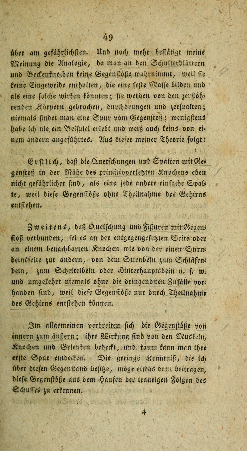 u&er am gefährlichen. Unb notfj me§r üeftätigt meine* Meinung bie Analogie, ba man ein ben Schulterblättern wnb 33ecfentnod)ett feine Ö>egcn(r60e wahrnimmt, weil fic feine (£ingeweibe enthalten, bie eine fejie SOtaflfe Silben unb als eine fo(cf>e wtvfen tonnten; fie werben von ben jer.ftö^ renben Körpern ge&rocf)en, burcfybrungen unb jerfpaften; niemals ftnbet man eine Spur vom Öegenftoß; tvenigftcnS I)a6e icf) nie ein ^eifpiel erlebt unb weiß aucl) feinS von eis nem anbern angeführtem 2luS biefer meiner $l)eörie folgt: (Erfrltdj, ba$ bieüuetfcl)ungen unb6»afteri mit®e* gcnflof? in ber 3tfä§e bei primitivverle^ten .f nocl;enS eben nicf)t gefährlicher finb, all eine jebc anbere einfache Svals te, weil biefe ®egen(löße o^ne ^l)eüna!)me beS (Btbitnß entße^em StveitenS, baß 0.uetfcf;ung unb Spuren mtt<&egeni floß ver&unben, fei *$ #Ä ber entgegengefe^ten Seite ober an einem fcenaeparten ^nodjen wie von ber einen Stirm fceinSfeite $ur anbevn, von lern &tivnbein &um Schläfen* fcein, jum Sc^eitelSein ober JJiriterljauvtSlmn u, fi w. unb umgefeljrt niemals bljne bie bringenbjten Zufälle vor* Rauben finb, weil biefe @egenjl60e nur buref; £l)eilna§m* beS ®ef)ivn$ entfielen fönnen* 3nr allgemeinen verbreiten fid) bie <&e<jenfr5ße von tnnem jum äußern; ifyve Sirfung finb von ben 93tuSfefn, iCnocfjen unb ©elenden fcebeeft, unb fäum tan man il)re erfte Svur entbec^en» SDte geringe ^enhtm-ß> bie id) lUer biefen ©egeuflanb 6eft£e, möge etwas bcyjt beitragen, biefe ®egenftöj3c aus bem Raufen, bet traurigen golden beS SdutfieS |u erfennem