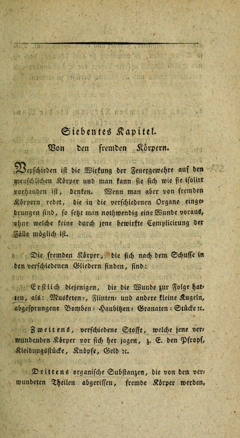 (Siebentes &<xpittl SSon t>en fremden $orpertn ^Oerfdjieben tjt btc Sirftmg ber Seuergcrcefjre auf bei* mcnfd)lid>en Körper unb man fann fte ftc^ n)ic fte ifoUrt »orI)cmben tf*> benfen. SBenn ntan «6er von feemben Körpern rebet, bie in bic vcrfcljtebenen Organe etnge* brnngen finb, fo fcfct man nottywenbtg eine SBunbe voraus, o^ne welche feine buref; jene ftetvirfte Complictrung ber gälle möajicf) tft. SMe fremben £6rper, t>ic ftcfj nadj bem 0d)ufFc in ben verriebenen ©Uebew fünben, ftnb: QtrrfrUd) Diejenigen, bie bie SfBunbe &ur $o(ge §at> ten, aU: 9ttu£?eten?, Stinten? unb anbere ftetne kugeln, a&gcfprungenc bomben-- Jpau&ifcen* (Brannten > ^töcfek. 3 weitend, verfdjiebene ©toffe, ivclclje jene ver* tv.unbe.nben Körper vor ftdj §er jagen, j. €. ben pfropf, ^IcibungSjtütfe, Knopfe, (Selb :c» drittens organifd>e <Su&ftan$en, bie von ben vers tvunbeten feilen aügeriffen, frembe Körper werben,