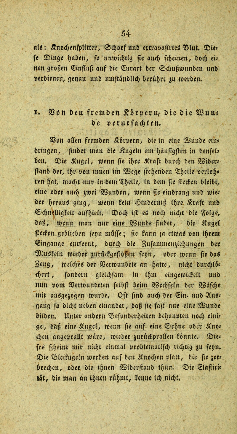 öl$: &nodjenfpftfter, ^orfunb extravaftrteS SMut 2>te* fe ©tnge fja&en, fo unwichtig fie aud) fc^cinen, bocf> eU iten großen Grmfluß auf bte <£urart ber <Scf)Ußwunben unb verbienen, genau unb umjftmblicij £erä{)rt $u werben. *■♦ &>on Den fremden $orpeut, bie Die ££utu fce verurfac^fem S3on aKcn fremben Körpern, bie in eine SBunbe etm bringen, 'fnbet man bie kugeln am Ijauffgflen in benfel* Bern 2Me $ugel, wenn fie if;re Straft burd) ben SSSiber* franb ber, t!)r von innen im 28ege jlefyenben ^eiie verlolj* ren fyat, matyt nur in bem ^Ijeile, in bem jie ffeclen hUiU, eine ober aucf> %wei SBunben, wenn fie einbrang un^> wie« t>er IjerauS ging, wenn fein JJinbermß i^re ^raft unb ®d)nW$Uit auffielt, £>od> tjt e€ nod) nid>t bie goige, ba|5, wenn man nur eine SBunbe pnbet, bie $uge( flecfen ge6tie6en fe#n muffe; fie Jann ja etwas von i^rem Eingänge entfernt, buref) bte Sufammen^ie^ungen ber fOtu^feln wieber jurötfgejloßen fei;n, ober wenn fte ba$ 3*ng, we(d)eS ber PSerwunbete an fyatte, nidjt burdjffc cf;ert, fonbern gieid;fam in il)m eingewickelt unb nun vom 23erwunbeten fei&ft 6eim SSccfyfefn ber ftßäföe mit ausgesogen würbe. Oft finb aud) ber (Ein* unb 2fu^ gang fo bicf)t nehm einanber, baß fie faf? nur eine SSunbe hüben. Unter anbern Q5efonber^eiten Geraupten nod) eini? ge, b'a$ eine tilget, wenn fie auf eine 0ef)ne ober ^no« d)en angeprallt wäre, wieber jurfiefprallen fönnte. 5Me« fe£ fdmnt mir nicf;t einmal pro&lematifd) richtig ju fei;n, SMe ^Meifugeln werben auf ben ^nod;en platt, bie fie jer* f>red)cn, ober bie tljnett SSBibcrflanb t&un. SHe €ia(lici« tat, bie man an i^nen r#§mt, feune i^.nicftt»