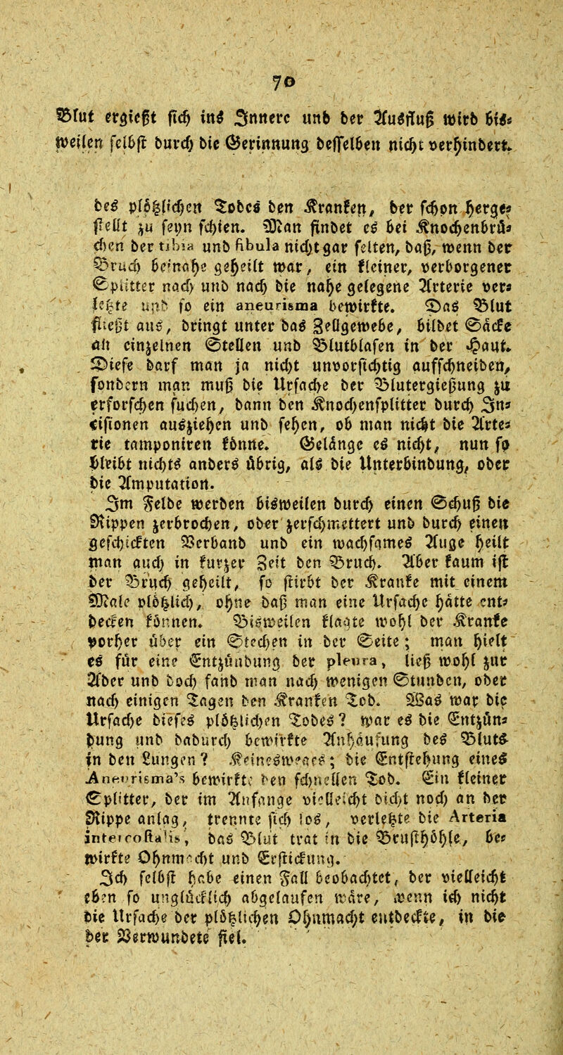 SBfut erregt ftdj int innere unb ber Ausflug wirb 6f*< weilen fel&ft buvc& bie Gkrinnung t>effel6eit nityt sertyinberfc. beg pl6|(td)ert $obcs ben Traufen, btr fdjpn §erge? pellt $u fetm festen. Wlan finbet e$ 6ei ^nodjenbrü* eben ber tibia unb fibula nid)tgar feiten, baj$, wenn ber £5rud> befnal)e gereift war, ein deiner, verborgener ^piltter nad> unb naef) bte naije gelegene Arterie ver* U%te u\ib fo ein aneurisma bewirfte. SDaS QMut fließt aus, bringt unter ba$ j-^Ögewebe, bilbet Säcfe <*it einzelnen Stellen unb SMutblafen in ber 4paut 5£>iefe barf man ja md)t unvorftcjjtig auffdjneiben, fonbern man muß bte Urfacfye ber 3Mutergie0ung &u erforfcfjcn fudjen, bann ben ^nod)enfplitter burd) 3n» iiftonen au^ie^en unb fefjen, ob man nic^t bie 2lrte* rie tamponiren fbnne. ®el<5nge t$ ntefjt, nun fa f>Uibt nid)t# anberS übrig, alf bie Unterbmbung, ober bie Imputation. 3m Selbe werben Bisweilen burd) einen <Bdjuß bit Slippen jerbroeben, ober jerfdjmettert unb burd) einen gefdjicften SSerbanb unb ein wacljfomeS 2luge fyeilt man and) in tmyev %tit ben ^ruej). 2l'ber !aum ift ber ^rud) geseilt, fo ftirbt ber Traufe mit einem $RaU plöfclid), o^tie ba§ man eine Urfacfye l)atte ent* bttfen fönnen. bisweilen flaute wol)l ber .Stranfe tforfyer über ein 0ted)en in ber Seite; man Ijielt es für eine €nt^ünbung ber pleura, ließ woljl $ur 2fber unb fcod) fahb man nad) wenigen Stunbcn, ober itacfj einigen klagen ben fövanim %.ob. 5ßaS war bie ttrfadje biefcß p(Ö^ltd)en ^obeS ? war e$ bie (Entjüns fcung unb baburd) bewfrfte 2fn^dufung be$ 95lut& in ben klingen? .$dn?3w?ae£; bie (£ntffel»ung etneS ^nenrismaVs bewirfu \sen fdjnctten %ob. &n lleiner Splitter, ber im anfange vielleicht Did>t noef) an ber fRippe anlag, trennte fiel) !o$, verlebte hie Arteria intetcoßaH*, böö'Q&lut trat in bie &ruftl)öf)(e, bie toitUe Qf)nm?d)t unb Srflichmg. Sei) fclbft habe einen $aü beobad>tet, ber vielleicht eb-:n fo unglucfttd) abgelaufen wäre, »venu id) niebt bie ttrfac^e ber pl&^lidjen Of)nmad;t entbeefte, in bie ber Sßerwunbete fiel.