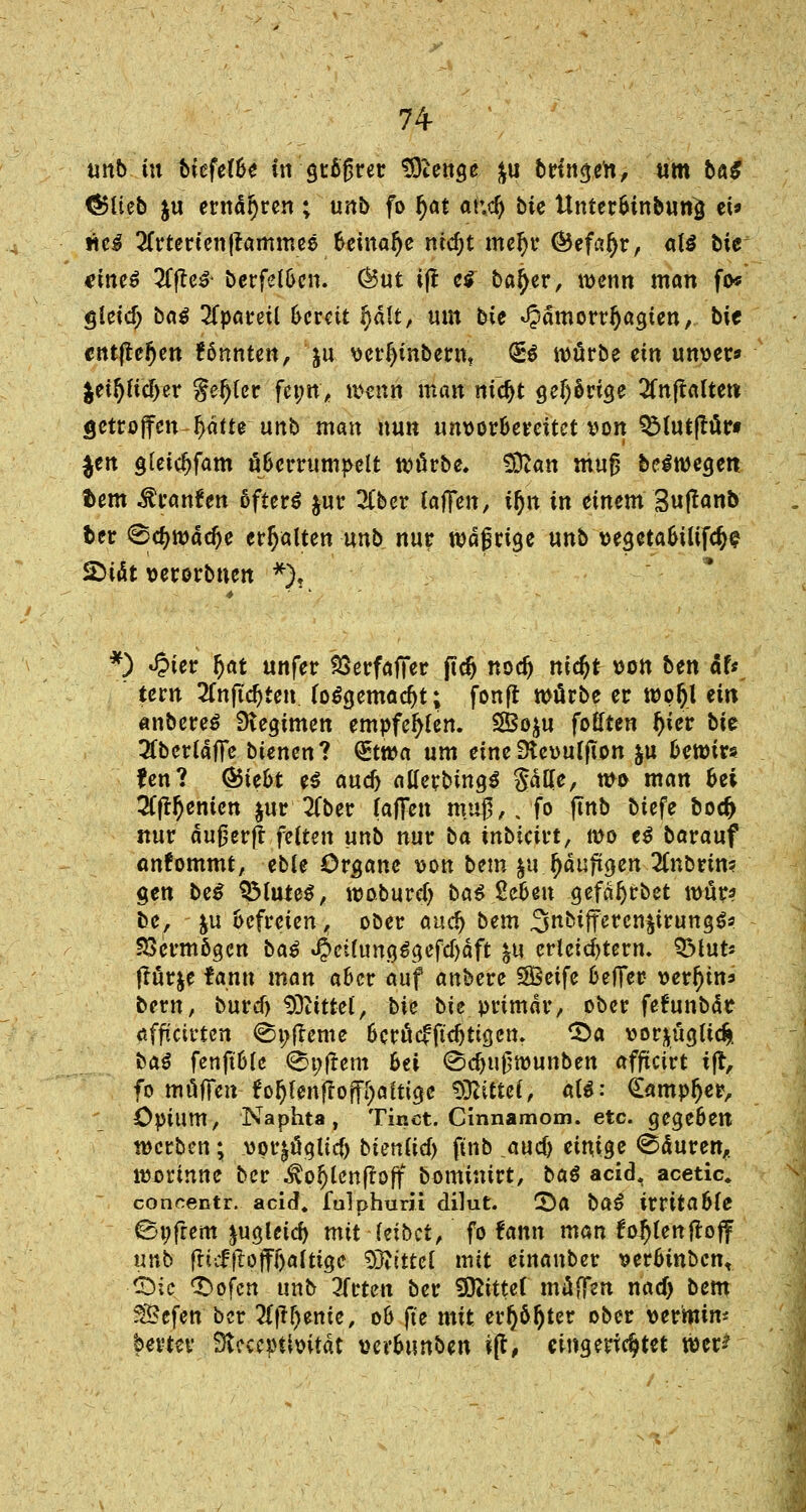 unb tu Mefef&e in gtoßret SOienge &u bringen, um bö^ CSlieb ju ernähren ; unb fo fjat atd) biz Unter&inbuttiJ et* itc3 2frtertentlammee beinahe ntc^t meljr ©efafyr, at$ bie eines 2fjte# berfel&en. (But ifr e* ba^er, wenn man fo* gleidj baß 2fpareü bereit §dlt, um bie «Jpdmorrfjagten, bie cutfte^en könnten, ju verljinbernt <£$ würbe ein unver* %tif)M)tv genfer j?j>tt'* wenn man nidjt gelange 2fn(tafte« getroffen Ijdfte unb man nun unvorbereitet von QMutßür« $en gteicijfam überrumpelt würbe. Sftan muß be^wegen fcem Traufen 6fter$ $ur 2(ber laffen, tljn in einem Suftanb fcer @cf)wac^e erhalten unb nur wä$rige unb vegetabilifctye 5DiÄt verorbnen *), *) «£ter ^at unfer SSerfaffer ffd) nod) nidjt von btn äU tern 2fnftd)ten (o&jemadjt; fonfr würbe er woljl ein anbereS Regimen empfehlen. SBoju foHten tyier bie 2fberldffe btenen? (Etwa um eine Dteoulffon &u bewirs fen? Ö5ie6t e$ and) atferbtngS Säße, n>o man &ei ■Hfrtyemcn $ur 2fber (offen muß,, fo finb biefe bocf> nur dußerfr feiten unb nur ba inbieivt, wo t$ borouf ankommt, eble Organe von Um $u {jdufügen llnbtini gen be$ SMute$, woburdj bat 2e6en gefdljrbet wür? be, ju befreien, ober ouc^ bem 3nbtjrercn§irung$? Vermögen baß 4«fang$gefdjäft $u erleichtern. QMut* tfür&e tan« man aber auf anbere SBeife beffer- verzins bern, buref) Mittel, bie bic primär, ober feftmbdt «ffteirten ©i; (lerne berücfjuljtigett. £>a vor^ügUc^. ba$ fenftble ®»frem 6ei (Sdju^wunben affteirt tfr, fo muffen fo§fen|tofff;afticje bittet, aU: (Eampljer, * Opium, Naphta, Tinet. Cinnamom. etc. gegeben werben; vpt^üglicf) bienuef) ftnb and) einige <Sduren,. worinne ber $ol)lenfroff bominirt, baß aeid. acetic. concentr. aeid. folphurii dilut. ©0 baß irritable 0t;frem ^uglctcf) mit Uibct, fo fann man fohlen floff unb fti;£f!offf)altige Wlittcl mit einauber verbtnbcn, ©tc. <£>ofcn unb 3frten ber SOftttef müffsn nacf> bem 35efen ber 2tfff)ente, 06 ffe mit evr)ö^ter ober vermin* bevtev Stcccpttoität verbunben ijf, eingerichtet wer-*