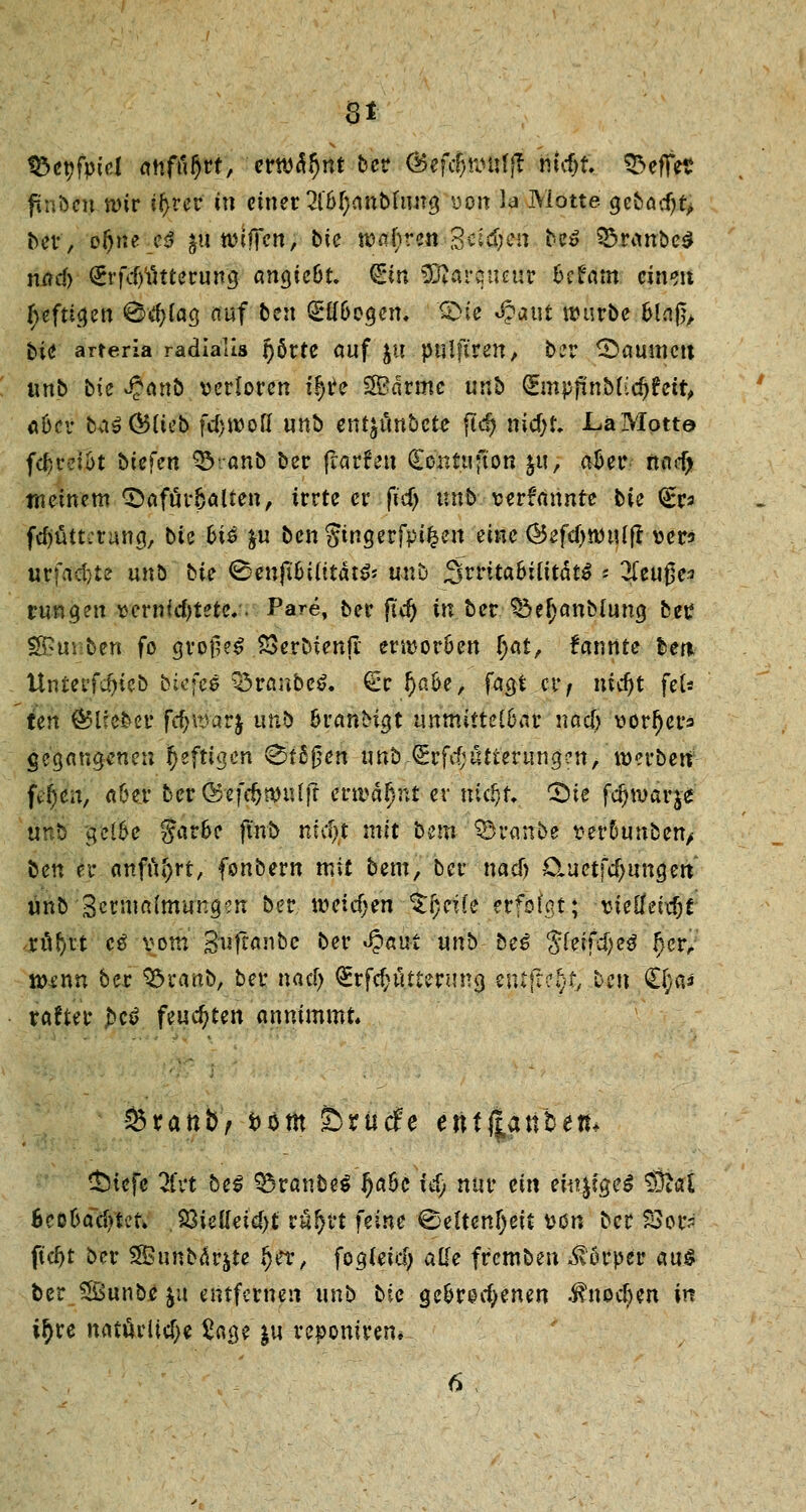 8* föcpfptd anfügt, erwähnt ber (Befcfjnnifff mcf)t. Reffet? ftnbcn wir ifyrer tu einer W)anbhtng yoit la Motte gebödjt, ber, o^te ciJ $n triften, bic wahren Seid;en faß 33ranbe$ nad) £rfd)ütterung angie&t. (Ein Sftarqtuur fcefam cineu I)eftigen ®d;tag auf ben SlfOegen. £>ie «§aut würbe Ging, bie arreria radialis r)6rte auf ju pnlft'ren, ber Damnen nnb bit £cinb verloren il)r> SSBärme unb QEmpftaMidtfett, «Der totSÖMeb fdjwofl unb en^unbetc ftdj nic&t. JLaMotte f<|reljt btefert 33ranb ber frarfen (Eontufton $u, aöer nnd> meinem CDafü>6alten, irrte er fid) unb--v«rf<innte bie <£ra fd)ütt:tang, bie fci£ &u benStngerfpt^en eine @efd)Wuljr ver* urfacl;te unö bie 0enjt&iutät& unb J3rrita6iCttdt^ * Zeuges rangen vcrnfdjtete.. Pare, ber jtd) in ber. ^efjanMung ber ^uiben fo grotl?£ SSerbienjT erworöen f)at, fanrtte ber* üntei'fä)icö biefee Q3raabe6. €r !)aoe, fagi er, nicfjt fek ten (^lieber fcfywarj unb fcranMgt unmittelbar naci) vorfjers gegangenen heftigen 0tSfjen unb ^rf^atteriingcn, werben \t§in, aGer ber(£efd>mtttrt erwähnt er md)f. CDie fdjwärj* unti gel6e färbe finb niciSt mit b^fti Traube ver5unben> ben er anfuhrt, fonbern mit bem, ber nadj Ctuetfdjimcjett unb 3cruia(mung?n ber weichen %l)cik erfolgt; vielfeidjt xnf)U cß vom Suftanbe ber J?nui unb beß $feifd)e$ f)ctr mnn ber 95uanb, ber naefj <£rfd;ütternng entfielt, Den €fym rafter £cf feuchten annimmt. tdxanbf fcom Sbrucfe enf(|anbem £)iefc 2fvt be$ Q3ranbe$ IjaOe xd) nur ein eitt^fgc^ $flai Bcö6acf>tct» 23ielfeid)£ rur)ft feine €>elt«tf)«t von ber £>or<- ftcf>t ber Sßunbdrjte $et, fogfeid; alle fremben Körper aus ber SSBunbe $u entfernen unb bic gebrochenen i?nod)en in ir)tre natürliche £«ge ju reponirem