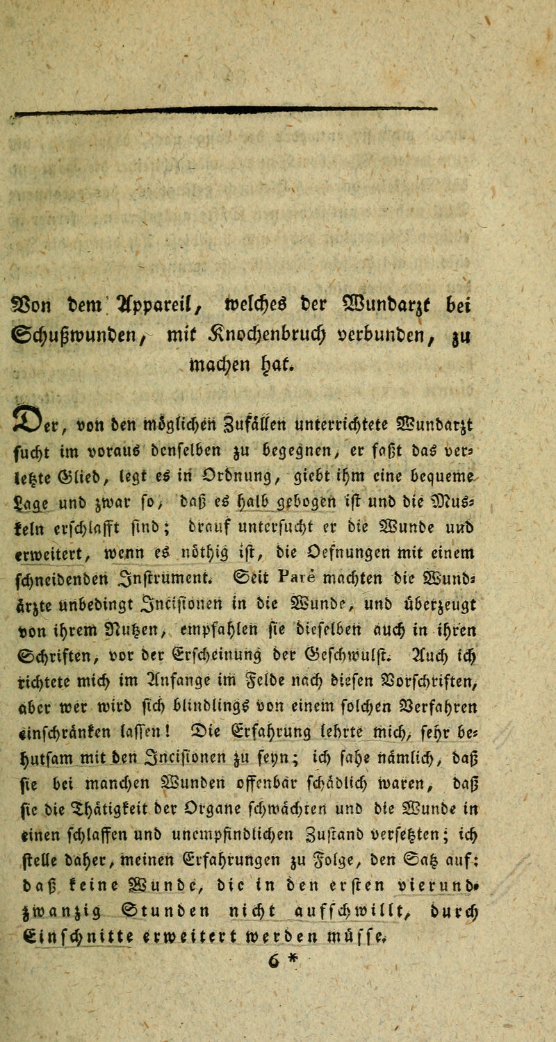 SSon bem Uppaveil, weldjeS fcer SBunbarje bei ©c^ugtpunfcen/ mit Änodjenbrud) verbunden, ju machen £af* JÖer, t>on ben migftdjen Snfäfferi unterrichtete SBunbarfct fud)t im vorauf bcnfelben $u Gelegnen> er faßt baö ver* lefcte G?fieb, legt e$ tri ürbnung, giebt il)m eine Bequeme |«ä| unb &war fo> bn0 e$ f)albgebogen ifr tmb bie SDtu$3 fein erfcf^lafft ftnb; brauf untcrfud)t er biz SBunbe unb erweitert, wenn e£ nöt^ig ifr, bie Üefnungen mit einem fcfynctbenberi Snfftumcnfc 0eit Pare machten bie SBurib« är$te unbebingt 3ncijlonen in Me Sunbe, unb überzeugt t>on tfyrem fftu£en> empfahlen fte biefelbeti äuc$ in if)vcn Triften, vor ber £rfci)einung ber <$efcf)wuljt. Ttuä) iclj richtete mtcfy im Anfange im gelbe nacJ) biefen SBorfdmften, über teer wirb ftd> bltnblinijS bon einem folgen 23erfal)rett einfdjränfen laffen! £>te Erfahrung (ehrte tnidj/ feijr bes §utfam mit ben Sncift'onen ju fet;n; i$ fa^e nämudj, ba$ fie bei manchen SBunben offenbar fdjäblidj waren, ba$ fte bit ^fyättgfeit ber Organe fcf>wdd;ten unb bit 2Bunbe in einen fcfjlaffen unb unempfinblic^en Sufranb verfemten; tefy (teüe ba^er, meinen Erfahrungen ju Solge, bert <Ba£ auf: baß feine fSSunbe, bie in ben erfren vier unb» |wan|ig 0tunben nidjt auffdjwtllt, burd) €infc£nitte erweitert werben muffe* 6*