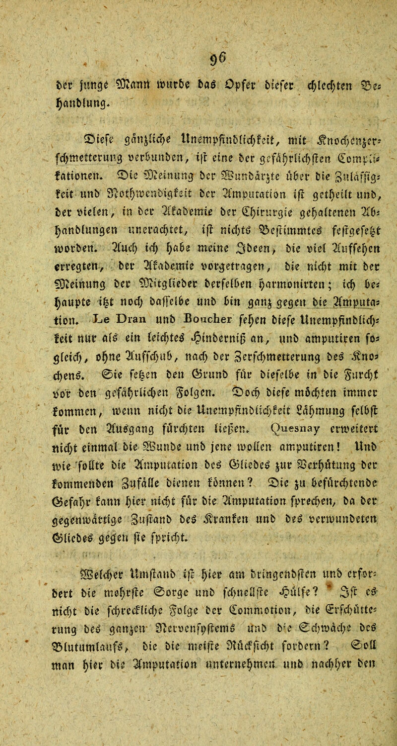 fcer junge :*ÖtÄiW würbe baö Opfer tiefet c^lecf;ten 33>es ^anblung. SÖlefe gdn^idje Itnertipfinbftdjfeit, mit Änodjen&er- fdjmetteruug »er&unben, t}t eine ber gefäl)riid>ften <£omp:# fattonen. ©ic Meinung ber SBunbarjtc ü&er bie 3«läffi<js feit unb 8fJot#tt)cnb'igfeit ber Imputation ifl get!)eüt unb, ber vielen, in ber 2ffab-enue ber C^irtu-gie gehaltenen 2(6* I)anb(ungen uneradjtet, tfl nid)tß ^eflimmtcö fefrgefe|t warben. 2lud) id) fyafo meine 3been> hie viel 2fuffetyen erregten, bet 2ff abernte vorgetragen, bie nidji mit bet Meinung ber SRitgfieber berfei&en garmonirten; tefj oe* Raupte \%t noef; baffel&e unb hin gan$ gegen bie $mputm tion. i$& Dran unb Boucher fefjen biefe Unempfinbiid)* feit nur ai$ ein ieid)te# «§tnbermß anf unb amputiren fo* gieief), of)ne 2l'uffc5u6, nad) ber 3erfcf>metterung bei $no=> d)en$. ©ie fehm ben GJrunb für biefeibe in bie gurd)t vor ben gefährlichen folgen. £>odj biefe möchten immer fommen, wenn nid)t bie Unempfinbüd>fcit 2äi)mung feloft für ben Ausgang fürd)ten tiefen* Quesnay erwettert mdjt einmal bie Sßunbe unb jene wollen amputiren! Unb wie follte bie Imputation bei ©liebet &ur SBerfjätung ber fommenben aufäße bienen fönnen? 2>te $u fceffirdjtenbe ®efa!)r tann l)iev nid)t för bie Imputation fpredjen, ba ber gegenwärtige Suffaitb bei ^ranfen unb bei vernmnbetcn <&liebe£ geg'eu fte fptic^t. 2Beld)er ümflanb .ift fyiet am bringeftbflen unb erfors bert bie me^rjte 0orge unb ftfjneflftc «#ulfe? * 3fr c^' nid)t bie fdjrccfttc&e goige ber Comrootion, bie <£rfrf)utte« rung bei ganzen SttervenfofremS unb b;e <^d?wäd;e bei SMutumlaufS, bie bie metfte SKöcffidjt forbern?- <£ott man l)ier bU Imputation unternehmen nnb nad)l;er ben