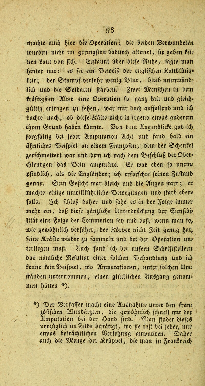 95 machte aucft §ier bie Operation; bie Reiben VßmvmxbeUn wmben nid)t im geringen baburcf) alterirt, fte ga&en Uv Ken Saut von ft'dj* (£rßaunt u6cr biefe 9vti!)e, fagte man hinter mir: e$ fei ein Q5ewei0 ber ^nglifc^en ^altbtüng» feit; ber Stumpf \>erlol)r wenig QMut, oue& unempfinb* lidj unb bie ©olbaten ftar&en. Swci SDienfdjen in bem fraftigften 2ftter eine Operation fo ganj !a(t unb gletdjs gürttg ertragen $u fefycn, war mir bod) aujfatfcnb unb id) backte nad), 06 biefe teilte nidjt in irgenb etwas anberem if)un ©runb fyaben könnte. 23on bem 2Cugen6CicFc gab ic^ forgfäftig fcet jeber Imputation 2(cf>t unb fanb 6alb ein öl)nu'd)eg SÖeifpiel an einem gran^ofen, bem ber <&cf)cnhl jerfcjmettert mar unb bem icf) nad) bem 33efd)lu6 berO&er* rijirurgen bat ^bein amputtrte, £r war eUn fo unem* ppnblid), als bie (SEnglä*nber; tdj erforfdjte feinen %uftanb genau, ©ein @5eftd)t war Gleich unb bie %na,en jtarr; er jnad^te einige unwiKfuJ)rttd)e Bewegungen unb frar& c&en* fatf& $ti) fcfyloß baljer unb fa()e es in ber golge immer mef)v ein, ba§ btefe ganjlidje Unterbrucfung ber <5en\iU* lität eine golge ber (Eommotion fei; unb ba$, wenn man fo, ■wie gewo^nlid) verfahrt, ber $5rper mcfyt Seit genug f)at, feine Gräfte wieber ju fammeln unb hei ber Operation un* terliegen mn& Zutf) fanb td) 6et unfern ©djriftjMem ba$ nämliche SKefultat einer fo(d?en Be^anblung unb ify ienne fein?5etfpte(, wo Imputationen, unter folgen Um« ffänben unternommen, einen fllücftiefjcn 2(u$gang genom* men Ratten *). *) ©er 23erfafier madjt eine Zx\^naf)\ne unter ben frans $oftfd)en £Öunbar$ten, bie gewöl)n(id) fd)neü mit bec ^ 21'mputation 6ei ber «ipanb fmb. $Ran ftnbet biefe$ vor&ügud) im gelbe fceftatigt, wo fte fafr hei jeber, nur etwas fceträd)tlidjett SÖerle^ung amputiren. 2)al)er aud) bie Stenge ber Krüppel, bie man in granfreid)