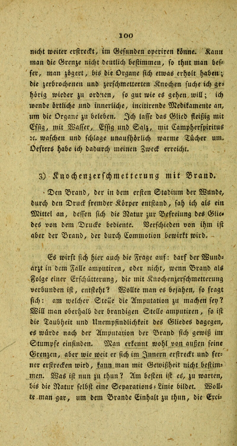 ioo md)t weiter erflrecft, im Ökftmben operiren fSnne. äamt man bie (Brenne nid)t beuttief) Oeftimmen, fo tfjut man &efr fer, man fcögert, 6i£ bie Organe ftd) etwa$ erf)o(t fya&eu; bie jer6trod)enen unb äerfcfymettertcn ^noc^en fucf>e id) ge* fjörig wieber $u orbnen, fo gut wie eß geOen.witf; id) wenbe örtliche unb xnnex\xd)ef tncttirenbe SÖvebifamente an, um bie Organe ju 6efe6en. 3d> (äffe baß Qolieb fleißig mit <£fllg, mit Saffer, £fftg unb <^U&, mit (EampfyerfpirituS :c. wafc^en unb fdjfage umtufI)orüd) warme ^ucfyer um, Oefter£ fyahe id) baburd) meinen Swetf erreicht» 33 - Ä-tioc^ettjerfc^rttcttettttig mit 25ran&, • £>en 93ranb, ber in bem erflen <8tabium oer Sßßrtnbe, buvd) ben 2)ruc£ frember Körper entfianb, fafy id) alß ein 50^itte( att, befifen ftcf) bte Statur ^ur Befreiung beß Ö5üe* fce£ von bem CDruefe bebiente. 93erfcT)ieben von tym i|t afcer ber 3$ranb, ber buvd) (Eommotion bewirft wirb* - , <£$ wirft \id) #ier aud) bie Srage auf: barf ber SÖ3unbs ar^t in bem fialle amputtren, ober nid)t, wenn 33ranb a\i golge einer (grfdjutterung, bie mit .$\tiodjen&erfd)metterung vcr&unben ijt, entfteljt? Sollte man eß fcejafjen, fo fragt ftcf): am welcher <Steu'c bie Imputation &u madjen fei; ? SBifl man ofcerfyalfc ber fcranbtgen Stelle amputiren, fo ijt bie $au&i)ett unb Unempftnblid)feit bei ©liebet bagegen, eß würbe nad) ber 21'mputation ber Q5ranb flef) gewig im Stumpfe etnfmben. SDtan erfennt woljl von äugen ^ein^ ®ren&en, a&er wie weit er jtdj im Innern erjtreeft unb fer* ner erffreefen wirb, fann man mit @ewij3^eit nid)t fcejtim* men, 5£3a$ tjt nun ju tljun? 2Cm fcejten ijt eß, $u warten, biß bie fftatnv fel&ft eine (Separation^* 2inie 6Ubet. SBofo te^man gar, um bem ^ranbc (Einfalt ju tljun, bie-feci«