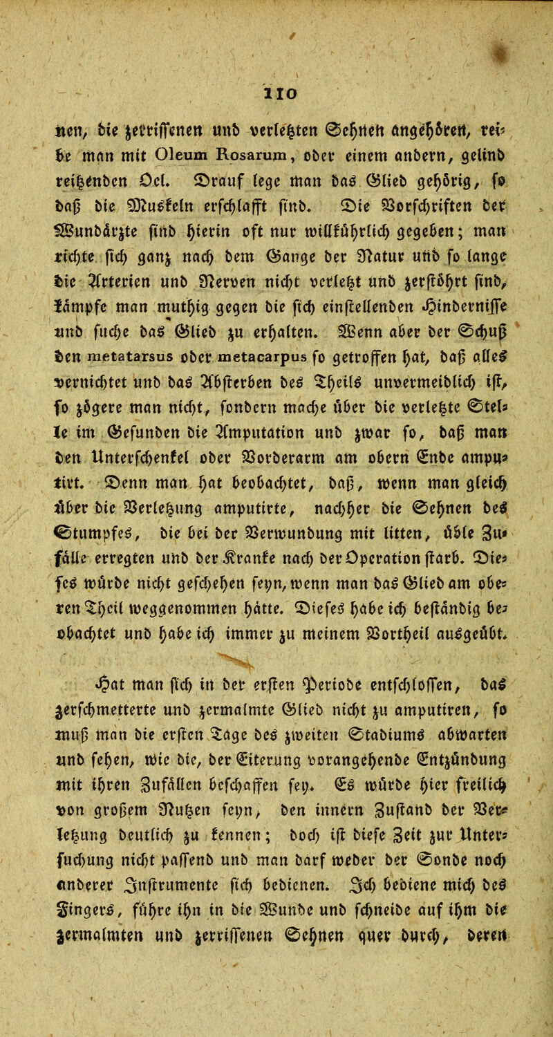 HO nen, tu itttifftnen unb verfemten ^c^tiett ärtge^rett, vtv fce man mit Oleum Rosarum, ober einem anbew, gelinb rei^enben öcl. ©rauf lege man baß ©lieb gehörig, fo bag bie 3ttu£feln erfc^fafft finb. £>te 23orfd)riften ber SBunbärjte fitib hierin oft nur tmöfu^rttd) gege&en; man richte ftd) gan& nael) bem ©ange ber Sftatur uttb fo lange bie Arterien «nb Nerven nid)t vettert nnb jerftöljrt finb, Jämpfc man mutfjtg gegen bte fiel) einfreHenben «#inberniffe unb flicke ba$ ©lieb ju erhalten. 5Benn a&er ber 0cf)ug $en metatarsus ober metacarpus fo getroffen §at, bag aUeS sermcfjtet nnb baß 2l'6ffer&en beß tyeilß um>ermeiblicT) ifr, fo jögere man ntdjt, fonbern mac^e ü&er bie verleite <Stefs le im ©efunben bie Imputation unb jwar fo, bag matt fcen Unterfdjenfel ober 23orberarm am o&ern <£nbe ampu* ttrt. 2>enn man f)at fceo&aefjtet, tag., wenn man gleich übet bie 23erle£ung amputirte, nadlet bie ® eignen bei Stumpfes, bie hei ber 23erwunbung mit litten, ü&le 3u» falle erregten unb ber^ranfe nael) ber Operation ff ar&. £)ies feß totitbe nidjt gefeiten fet;n,wenn man baß ©lieb am o&> ren^fycil weggenommen Ijätte. 3Mefe3 fyaheid) 6eftanbig 6e? ©backtet unb §abe iel) immer $u meinem SSortfjeil au£geü6t* $at man (tdj in ber erflen $>ertobe entfdjlöffett, ba$ jerfefymetterte unb zermalmte ©lieb mcl)t ju amputiren, fo mug man bie erflcn Sage beß jwetten <Stabtum$ ahftavten unb feljen, tt)ie bief ber Eiterung fcorangeljenbe QEnt^önbung mit il)ven Unfällen 6cfcljajfen fei> €s würbe i)iev freiließ von grogem 9?u|en feim> ben inntvn Suftanb ber 23ec* lefcung beutlitf) &u kennen; boef? ift biefe 3eit jur Unter? fucf)ung nicf)t paffenb unb man barf weber ber <Sonbe noef) «nberer 3»ftrumente ft'rf) bebienen. Sei) fcebiene mief) beß Smgero\ ffiljre iljn in bie SSSunbe unb fcfjneibe auf iljm bit zermalmten unb jerrilfenen <^e§nen quer buref;, bereu