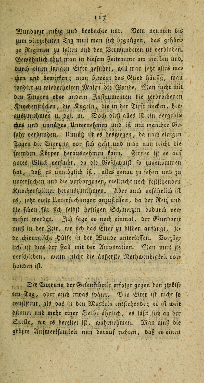 3£unbar$t vufya unb beobachte nur. 33om neunten fci$ jum vierzehnten $ag muß man fid) 6eguügen, ba$ gefyöri* ge Stegimen ju lütten unb ben $3ern>unbeten &u perbinbeSi ©eroöjjnlidj ll)ut mau in tiefem geitvaume am meinen unb, burd; einan irrigen <£ifer geführt, it>tü mau je£t alles ma* $en i*nb fcennrfen; man bewegt baß (Blieb fyäuji'g, mau fonbirt ju tiueberl)olten >0?alen bie Sunbe. $ftan fudjt mit ben Singern ober anbern- Snftrnmentcn bie ^erbrochenen . $npd)enftüc£en, bie kugeln,, bie in ber $iefc ßed'en, £*p au$$uneJ)men u. .bgl. m. £>od; bte| alkß ijl ein vergeMi* d)e$ unb uunu&ef Unternehmen unb ift mit mancher &t* fafyv ver&unben. Unnüfc tfl e$ besiegen, ba nacl) tini$m ?agen bie Eiterung vor fid) gej)t.unb man nun (eidjt bie fremben Körper tyetau6nef)mert fann. $hüfi ift e$ auf gutes Ölucl v.erfucf)t, ba bie @5cfd)ivulfr fo zugenommen fyat, ba$ e3 unmöglich ift, alles genau ju feiert unb £it unterteilen unb bie verborgenen, vielhnd^t nod) fefrfifcenben ^nocfjer.fp, litter f)erau^unf()meu. ?l'oer and) gefäfjrlid) i$ e$, je|t viele Unterfuc^ungen an^ufl-elien, ba ber 3leij unb bie fcf)on.für fid> fel&jt heftigen 0c^merjen baburdj oer? me!)rt werben. £5$ fage es nod) einmal, ber 2£unbar&t mup in ber Jeit, tvp fid) baS (Eiter |u btlben anfangt, je* be d)irurgifd)e «§ulfe in ber S&unbe unterfafTen. 23or^ügs lid) i\t biet ber Sali mit ber Imputation. SDian mu$ fte vcrfdjieüen, tvenn .mript bie äujierjte 9?otl)ivenbigfeit vor* ^anben ift. SDre Eiterung berC^elenft^etle erfolgt gegen ben $tvölf* ten■%&$, ober aud) etwas fpäter. 3>aS (£iter tjt nid)t fo conflftent, alt baß in ben 93iuStcln entfreftenbe; eS ift weit bünner unb mel)r einer (Bal&e äljniid), eS täßt.jtd) an ber Stelle, ivo es Oereitet ift, iva^rne^men. $ßan tjujß bie größte 2i'ufmerffumfeit nun barauf richten, baß es einen