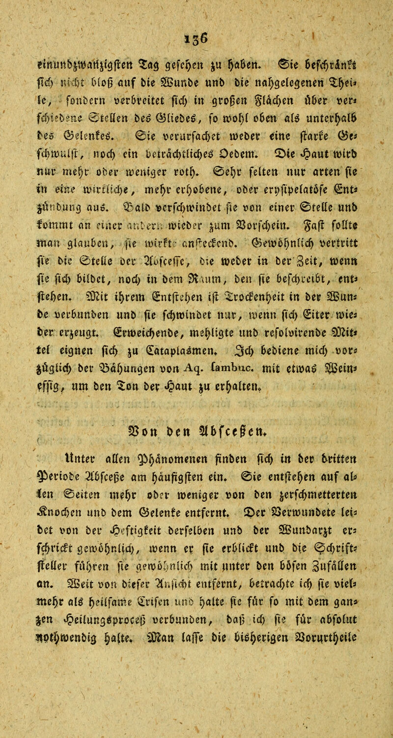 einun&^van^gjrett $ao, gefehlt $u fy&Un. ®ie 6efd)rln?$ pd) nkfjt bloß auf bte SBunbe unb bie nahegelegenen %fyei* le, - fonbern ver&rettet ftcf) in großen §ldd>en über ver* fdji?b2iie Stellen be£ (Bliebet, fo ivoljl oben als unterhalb bes ®elenfe$. 0ie verurfad)et lieber ritte frarfe Öe* fdnvuifr, nod> ein beirad)tltcl)e3 Oebem. 2>te «Jpaut wirb nur mef)r ober weniger rotl). (Bei)? feiten nur arten fte in eine wirtliche, meljr erhobene, ober en;ft'pelatöfe <£nt* ^nnbung au*. $ba\b verfd)tvtnbet fte von einer Stelle unb fommt an einer anberö nneber jum 23orfd;ein. Saft follt* tnan glauben, fte wirft? anf*ec£cnb. ®ett>öf)nlid) vertritt fte bic ©teile Der 2(öfcefTe, &;e weber in ber Seit/ wenn fte ftcf) btlbct, nod) in bem Stutm, ben fte befd>i*et6t, ent* fteljem SDttt i^rem Sntjrefcen ifl ^rocfenl>eit in ber SEButt« bc verbunben unb fie fdjtmnbet nur, wenn ftd) (£tter wie* ber erzeugt, (Ertt>eid)enbe, me^ligte unb refohrirenbe $Rit* Ui eignen ftd) ju (£atapia$men. 3d> bebiene mid) vor« $üglid> ber Ölungen von Aq. fambuc. mit ettva$ SSBeitt* efft'g, um ben Son ber £aut ju erhalten* 25öu ben Sl&fcegetn Unter allen ^anomenen ftnben ftdj in ber brüten $eriobe 2l6fceße am l)äuftgften ein» ^ie entfielen auf afc ien leiten mefjr obn- weniger von bm $erfdjmetterten .^nodjen unb btm ©elenfe entfernt, £>er 23erwunbete lei* bet von ber J?eftig6eit berfelöen unb ber Sföunbarjt er* fdjricft gctü6§nl(a), wenn er. fte erMieft unb b(e <^d)rift? jteöer fuhren fte gewölmlid) mit unter ben Hfen BufoHen an. SBeit von biefer H\\\\>M entfernt, betradjte td) fte viefc mefjr aU fjeilfatüe &rtfcn uno palte fte für fo mit bem gan* Jen *§etlung0procef3 verbunben, baj} td) fte für abfolut iwtf;wenbi3 ^[te. Sflan laffe bk bisherigen 33ornrtl)eite