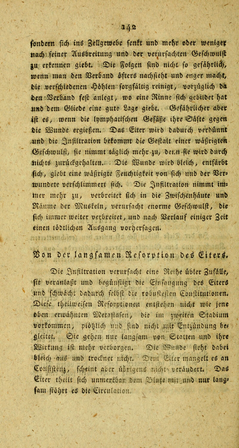 -142 fönbctn fid) ins Seßgewebe ftflft «nb mefyr obetr wenige? tiacf> feiner Ausbreitung ' unb ber vetyirfactyten ■ ^5efd>n>u(fl $u erfennen giebt* £)te folgen ftnb nid>t fo gefdr)rltct>, lüenn matt bcn 23erbanb öftere nac^fte^t unb enger mafyt, fcie verfd)tebenen $bf)Un forgfdltig reinigt, vor^üglicr; bä t>en SSerbanb fejl anlegt > wo eine ^inne ftd> gebilbet r)at unb bem ©liebe eine gute Sage giebt* (Befdr^licfjer abet i(t e£; wenn bie fi;mpf;ätifcf)ert ©efdfre il)re 0dfte gegen fcie SSunbe ergießen. 2)as (Eiter wirb baburcl) verbannt ,imb bie 3nfiltratton bekommt bie ©eftalt emetf wdfjrigtett ©efcfywulflv fie nimmt t4gfic^ mer)r ju^ bennfie wirb burdj AW;t^ äurücfgefyaltem- 'Bie SBunbe wirb bleich entfärbt fiel)/ giebt eine wd0rigte §eUcf)ttg?eit von fid) unb ber 93er* Wunbete verfdjlimtnert ficr)* CDic ^ftltratton nimmt ims hier mefjr ju> verbreitet ftdj in bie 3wifcf>enr)dute unb £*idume ber 3)iU6teln> verurfacfyt enorme ©efdjwulft, bU fxd) immer weiter verbreitet, unb nad) Verlauf einiger %tit iinen töbxlicfye-n Ausgang vor!)erfagert* Ö^ott t>cv lattcjfamen Steforptiou i>e$ €üev$, ©ie Snftltration vcrurfad)t eine Steige übler Swfdtle/ fte veranlagt unb begüufiigt bie (Bnfaugung bei €*iter$ tmb f^wdd)t baburc^ fclbf! bie to&uRejkn €ou{tttutiönem SMefe t^eüiveifen 9teforpt;:cnen entfielen nid;t wie jene bbm erwähnten 93ietiif!afen/> Ne im ^miten <§tabimn Vorfommcn, pfö$lid) unb.jmb nicf)t mit C'utjünbung bu $Uitet. ©ie ge^en nur langfam von Stauen unb ir)re SBii'hmg ijl mel)r verborgen* QU 5£>-uftöe f*e!)t babei bUid) -mii- unb troeünet ntäjftP Snittt föter mangelt e$ an €cn]l'flenjr fef;«int aber ü&rigenS n,id)t*; vcra«bevt*'~ ©aö Ctter tfoüt ftc5 unmerkbar bem QMufe mir.unb- nur lang' fam fto^rt e$ bie Limitation,