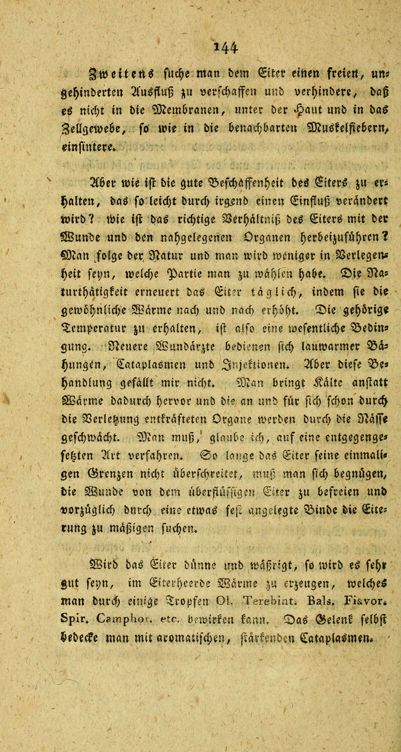 144- 3 weiten* fud)e man bem <£iuv einen freien, «n« gefyinbertcn 2fa.$ffof$ ju »erraffen unb vertyinbere, bog e£ nid)t in bie Sfcem&ranen, unter Der $aut unb in ba$ SetfgeweBe, fo wie in bie Benachbarten SÜ?u^e(jteBew, einftntere* 3C6er wie ijt bie gute 35 efrf)a ff ern^eit be$ €iter$ $u ev^ galten/ baö fo Uid)t burclj irg_enb einen (£infiuj3 serdnbert wirb? tbie ijt baß richtige 2Serf)ältm£ bc.S €iter$ mit ber SBun'be «nb .-ben nahegelegenen Organen fjerBei&uföljren? COtan :fo(gc ber. 3?atur unb man wirb wenigst in Verlegen* ^eit fei;n, we(cf>e Partie man ju wagten tyafce. £)ie 9?a* turtfjätigt'eit erneuert baß Qfiter tag lief), inbem fte bie gewofynücfje 2Ödrme naef) unb nad) erhobt, £>te gehörige ^tetn^ercitur ju erhalten, ijt. aifo eine wefentlidje SÖebin* gung. teuere SBunbdr^te 6ebienen ftcfj lauwarmer Q3ä* jungen, £atapla$men unb ■jSnjeftionem 2CBer biefe %>t* §anb(ung gefällt mir nid)U tfftan Bringt itälte anflatt SSärme baburd) Ijervor unb bie an unb für fid) fd)on bureft bie 23erle|nng entkräfteten Organe werben burdj bii SftäiT* gefcf)wM;t. 2Di an muß,' glauBe i$, auf eine entgegeuge* festen 2fvt verfahren. So lange ba$ Q&iter feine emrnali* gen ®ren$en md)t üBerfdjreitet, mujj man fid) Begnügen, bie SBunbc von bem üBerjlüffigen Qriter.ju Befreien unb uorjug(icf) bnvd) eine ttwaß fe|I angelegte QMnbc bie Site* tung ju madigen fudjem ÖÖirb baß Öriier bunne unb wäßrigt, fo wirb tß fefjt §ut feim, im ©tp^erbe Marine $u erzeugen, welche* man burd) einige tropfen OL Terebint* Bals, Fkvor* Spir. Camphor. etc. btmvhn Unit. &aß ®elenij felBfi fcebeefe man mit aromatifdjen, ftarfenbcu Catapfalmen* ;