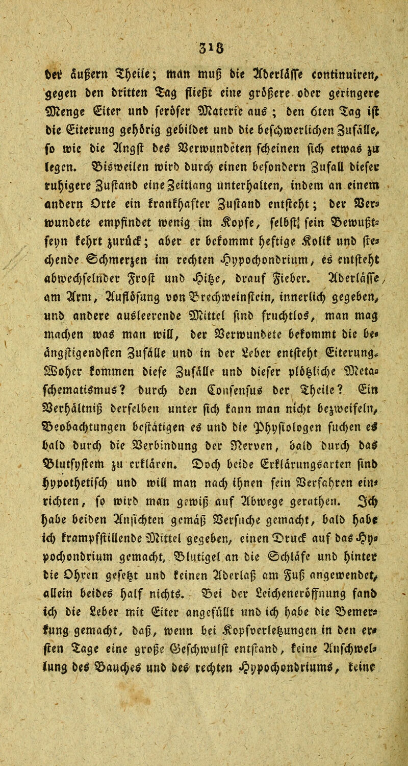 Uti äußern Zfyeiie; man muß bte ^fberfäfie continuiren, gegen ben bxitten Sag fließt eine größere über geringere fDZenge €*iter unb feröfer Katern auß ; ben 6ten Sag i(l bie Eiterung gehörig ge&tlbet unb bie 6cfc*>n>erUcf>en 8ufätfe, fo wie bie 2(ngjt bei 33erwunbeten fdjeinen fid> etwaö $u legen, bisweilen wirb burdj einen fcefonbem Sufall biefev ruhigere Suftanb eine Seitlang unterhalten, inbem an einem anbern Orte ein franf^after Sujtanb entfielt; ber 23ers wunbete empfünbet wenig im $opfe, fel&fUfem 93ewußts fei;n fc^rt juröcf; a6er er fcefommt heftige $oltf unb fle* d;enbe ^d)mer$en im rechten ^ppodjonbrium, H entfielt a&wed)felnber Sroft unb Q\%e, brauf gie&er. 2Cb «täfle/ am 2frm, 2(ujUfung von^recijwetnßem, innerlich gege&cn, unb anbere aueleerenbe Mittel ftnb fristlos, man mag madjen xoaß man will, ber 23erwunbete fcefommt bie be* ängjligenb|fen Sufälie unö in ber 2eber entfielt Eiterung* SSotjer fommen biefe SufäUe unb biefer pl5fclid)e 9Dtetas fdjematiSmuS? burdj ben (Eonfenfuä ber Sr)eüe? (Ein S$er§aUniß berfclben unter ftd> fann man nid)t Bezweifeln, 95col>ad)tungen Scfiattgen e$ unb bie ^POyfto logen fudjen e$ Mb burdj bie SSeroinbung ber Nerven, &alb burd) ba$ $Mutfi;|tem ju erklären* 2>odj beibe ^rfldrungearten ftnb Ijwpotljettfdj unb will man nad) tljnen fein 23erfa^ren ein* richten, fo wirb man gewiß auf 20>wege geradem 3$ J)a5e heiben 3fnftd)tcn gemäß 23erfud)e gemacht, fcalo §a6e id) frampfftiüenbe Mittel gegeben, einen S>ruc£ aufbaut;* podjonbrium gemadjt, QMutigel an bie 0d)läfc unb fyintee bie ö^ren gefegt unb feinen 2fberlaß am Suß angewenbet, «Kein beibeö Ijalf mdjtS* 53ei ber ßeidjeneroffnung fanb id) bie 2e6er mit (Eiter angefüllt unb i<fy tjabe bie ferner* fung gemacht, ba$, wenn bei $opfoerle|ungen in ben er» ßen Sage eine große GSefcfywufjt entfeanb, feine TinföwtU Jung be$ ^auc^eö unb be* regten .«§i;pod>onbrium$, Uint