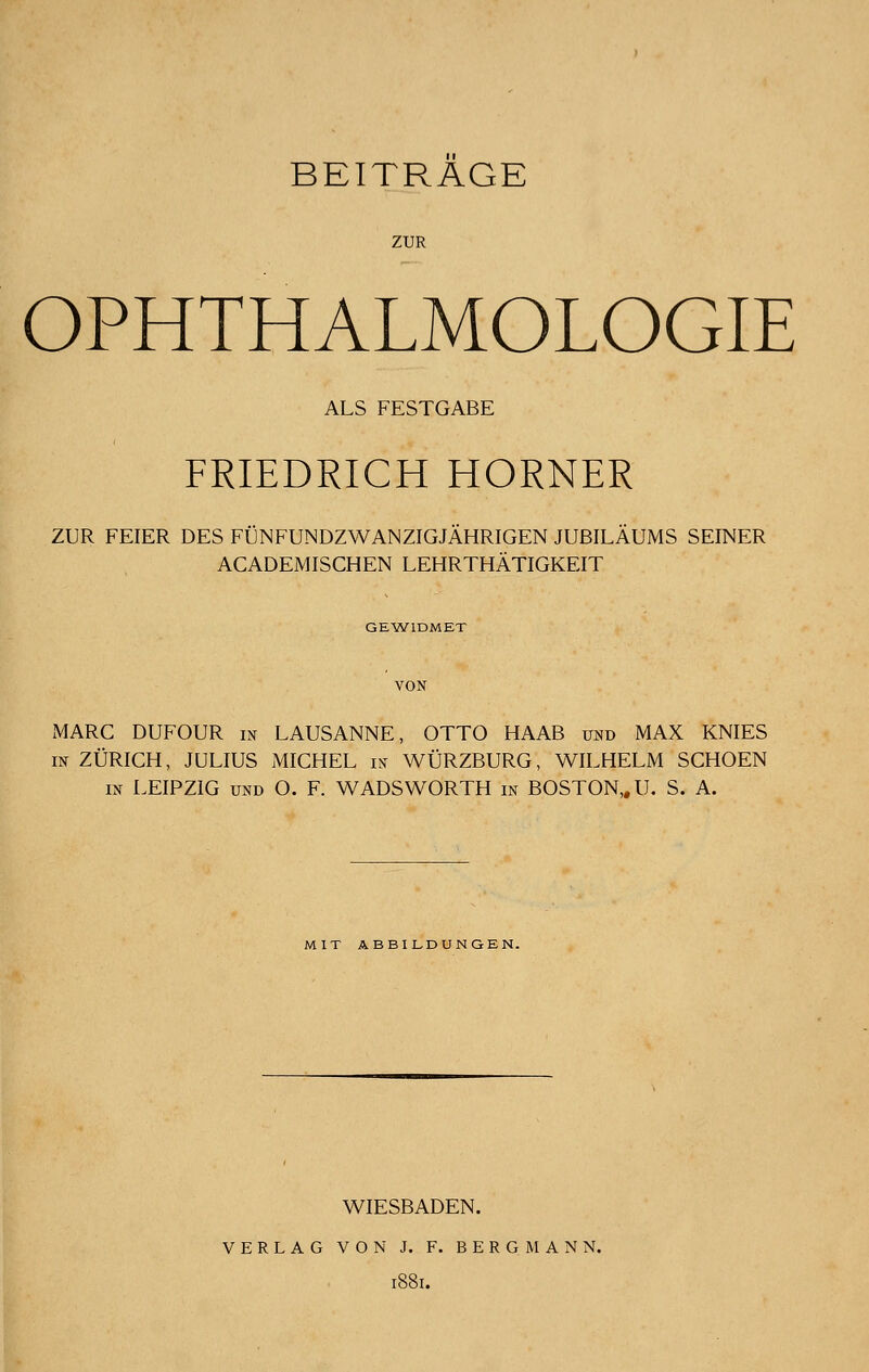 ZUR OPHTHALMOLOGIE ALS FESTGABE FRIEDRICH HORNER ZUR FEIER DES FUNFUNDZWANZIGJAHRIGEN JUBILAUMS SEINER ACADEMISCHEN LEHRTHATIGKEIT GEW1DMET MARC DUFOUR in LAUSANNE, OTTO HAAB und MAX KNIES in ZURICH, JULIUS MICHEL in WURZBURG, WILHELM SCHOEN in LEIPZIG und O. F. WADS WORTH in BOSTON,. U. S. A. MIT ABBILDUNGEN. WIESBADEN. VERLAG VON J. F. BERG MANN. l88l.