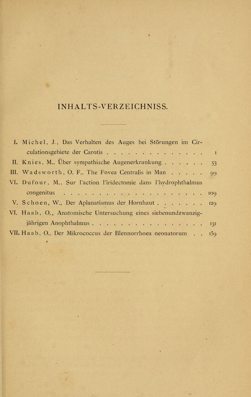 INHALTS-VERZEICHNISS. I. Michel, J., Das Verhalten des Auges bei Storungen im Cir- culationsgebiete der Carotis i II. Knies, M., Uber sympathische Augenerkrankung ...... 53 III. Wadsworth, O. F., The Fovea Centralis in Man 99 VI. Dufour, M., Sur Taction l'iridectomie dans l'hydrophthalmus congenitus 109 V. Schoen, W., Der Aplanatismus der Hornhaut 129 VI. Haab, O., Anatomische Untersuchung eines siebenundzwanzig- jahrigen Anophthalmus 131