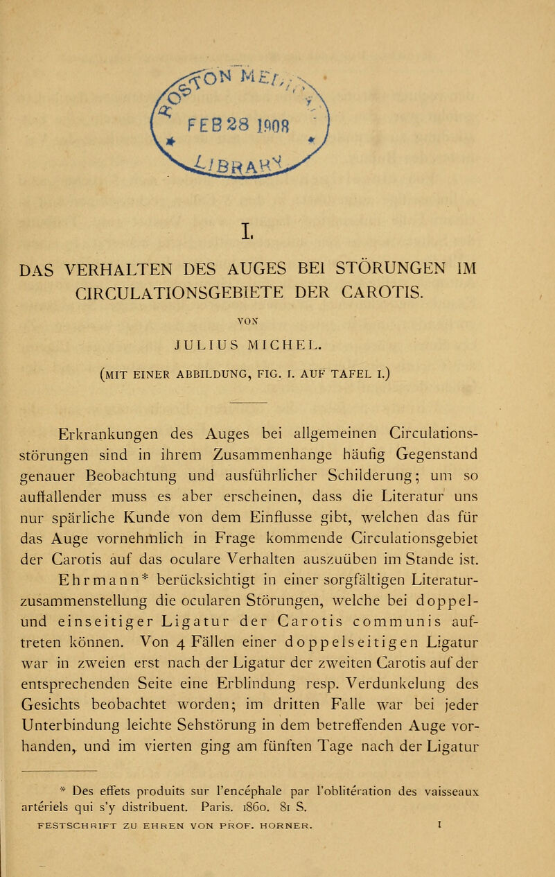 DAS VERHALTEN DES AUGES BE1 STORUNGEN IM CIRCULATIONSGEBIETE DER CAROTIS. YON' JULIUS MICHEL. (MIT EINER ABBILDUNG, FIG. I. AtJ'F TAFEL I.) Erkrankungen des Auges bei allgemeinen Circulations- storungen sind in ihrem Zusammenhange haufig Gegenstand genauer Beobachtung und ausfiihrlicher Schilderung; urn so auffallender muss es aber erscbeinen, dass die Literatur uns nur sparliche Kunde von d'em Einflusse gibt, welchen das fur das Auge vornehmlich in Frage kommende Circulationsgebiet der Carotis auf das oculare Verhalten auszuiiben im Stande ist. Ehrmann* beriicksichtigt in einer sorgfaltigen Literatur- zusammenstellung die ocularen Storungen, welche bei doppel- und einseitigerLigatur der Carotis communis auf- treten konnen. Von 4 Fallen einer doppelseitigen Ligatur war in zweien erst nach der Ligatur der zweiten Carotis auf der entsprechenden Seite eine Erblindung resp. Verdunkelung des Gesichts beobachtet worden; im dritten Falle war bei jeder Unterbindung leichte Sehstorung in dem betreffenden Auge vor- handen,. und im vierten ging am fiinften Tage nach der Ligatur * Des effets produits sur l'encephale par ^obliteration des vaisseaux arteriels qui s'y distribuent. Paris, i860. 81 S. FESTSCHRIFT ZU EHREN VON PROF. HORNER. I