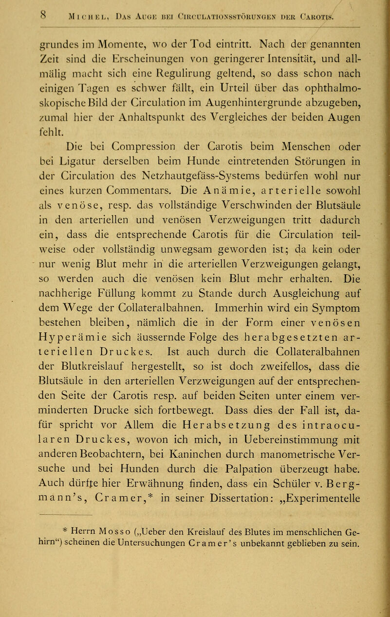 grundcs im Momente, wo der Tod eintritt. Nach der genannten Zcit sind die Erscheinungen von geringerer Intensitiit, und all- miilig macht sich eine Regulirung geltend, so dass schon nach einigen Tagen es schwer fiillt, ein Urteil iiber das ophthalmo- skopischcBild der Circulation im Augenhinlergrunde abzugeben, zumal hier der Anhaltspunkt des Vergleiches der beiden Augen fehlt. Die bei Compression der Carotis beim Menschen oder bei Ligatur derselben beim Hunde eintretenden Storungen in der Circulation des Netzhautgefass-Systems bediirfen wohl nur eines kurzen Commentars. Die Anamie, arterielle sowohl als venose, resp. das vollstandige Verschwinden der Blutsaule in den arteriellen und venosen Verzweigungen tritt dadurch ein, dass die entsprechende Carotis fur die Circulation teil- weise oder vollstandig unwegsam geworden ist; da kein oder nur wenig Blut mehr in die arteriellen Verzweigungen gelangt, so werden auch die venosen kein Blut mehr erhalten. Die nachherige Fiillung kommt zu Stande durch Ausgleichung auf dem Wege der Collateralbahnen. Immerhin wird ein Symptom bestehen bleiben, namlich die in der Form einer venosen Hyperamie sich aussernde Folge des herabgesetzten ar- teriellen Druckes. Ist auch durch die Collateralbahnen der Blutkreislauf hergestellt, so ist doch zweifellos, dass die Blutsaule in den arteriellen Verzweigungen auf der entsprechen- den Seite der Carotis resp. auf beiden Seiten unter einem ver- minderten Drucke sich fortbewegt. Dass dies der Fall ist, da- fur spricht vor Allem die Herabsetzung des intraocu- laren Druckes, wovon ich mich, in Uebereinstimmung mit anderen Beobachtern, bei Kaninchen durch manometrische Ver- suche und bei Hunden durch die Palpation liberzeugt habe. Auch diirffe hier Erwahnung flnden, dass ein Schiiler v. Berg- mann's, Cramer,* in seiner Dissertation: „Experimentelle * Herrn Mosso („Ueber den Kreislauf des Blutes im menschlichen Ge- hirn) scheinen die Untersuchungen Cramer's unbekannt geblieben zu sein.