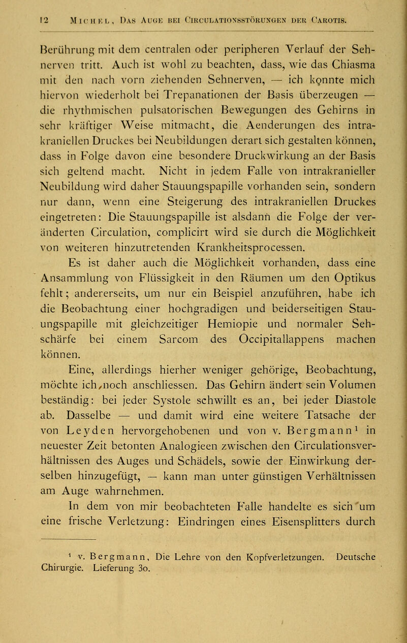 Beriihrung mit dem Centralen oder pcripheren Yerlauf der Seh- nerven tritt. Auch ist wohl zu beachten, dass, wie das Chiasma mit den nach vorn ziehenden Sehnerven, — ich konnte mich hiervon vviederholt bei Trepanationen der Basis iiberzeugen — die rhvthmischen pulsatorischen Bewegungen des Gebirns in sehr kraftiger Weise mitrnacht, die Aenderungen des intra- kraniellen Druckes bei Neubildnngen derart sich gestalten konnen, dass in Folge davon eine besondere Druckwirkung an der Basis sich geltend macht. Nicht in jedem Falle von intrakranieller Neubildung wird daher Stauungspapille vorhanden sein, sondern riur dann, wenn eine Steigerung des intrakraniellen Druckes eingetreten: Die Stauungspapille ist alsdann die Folge der ver- iinderten Circulation, complicirt wird sie durch die Moglichkeit von weiteren hinzutretenden Krankheitsprocessen. Es ist daher auch die Moglichkeit vorhanden, dass eine Ansammlung von Fliissigkeit in den Raumen um den Optikus fehlt; andererseits, um nur ein Beispiel anzufuhren, habe ich die Beobachtung einer hochgradigen und beiderseitigen Stau- ungspapille mit gleichzeitiger Hemiopie und normaler Seh- scharfe bei einem Sarcom des Occipitallappens machen konnen. Eine, allerdings hierher weniger gehorige, Beobachtung, mochte ich/iioch anschliessen. Das Gehirn andert sein Volumen bestandig: bei jeder Systole schwillt es an, bei jeder Diastole ab. Dasselbe — und damit wird eine weitere Tatsache der von Leyden hervorgehobenen und von v. Bergmann1 in neuester Zeit betonten Analogieen zwischen den Circulationsver- haltnissen des Auges und Schadels, sowie der Einwirkung der- selben hinzugefiigt, — kann man unter giinstigen Verhaltnissen am Auge wahrnehmen. In dem von mir beobachteten Falle handelte es sich 'um eine frische Verletzung: Eindringen eines Eisensplitters durch 1 v. Bergmann, Die Lehre von den Kopfverletzungen. Deutsche Chirurgie. Lieferung 3o.