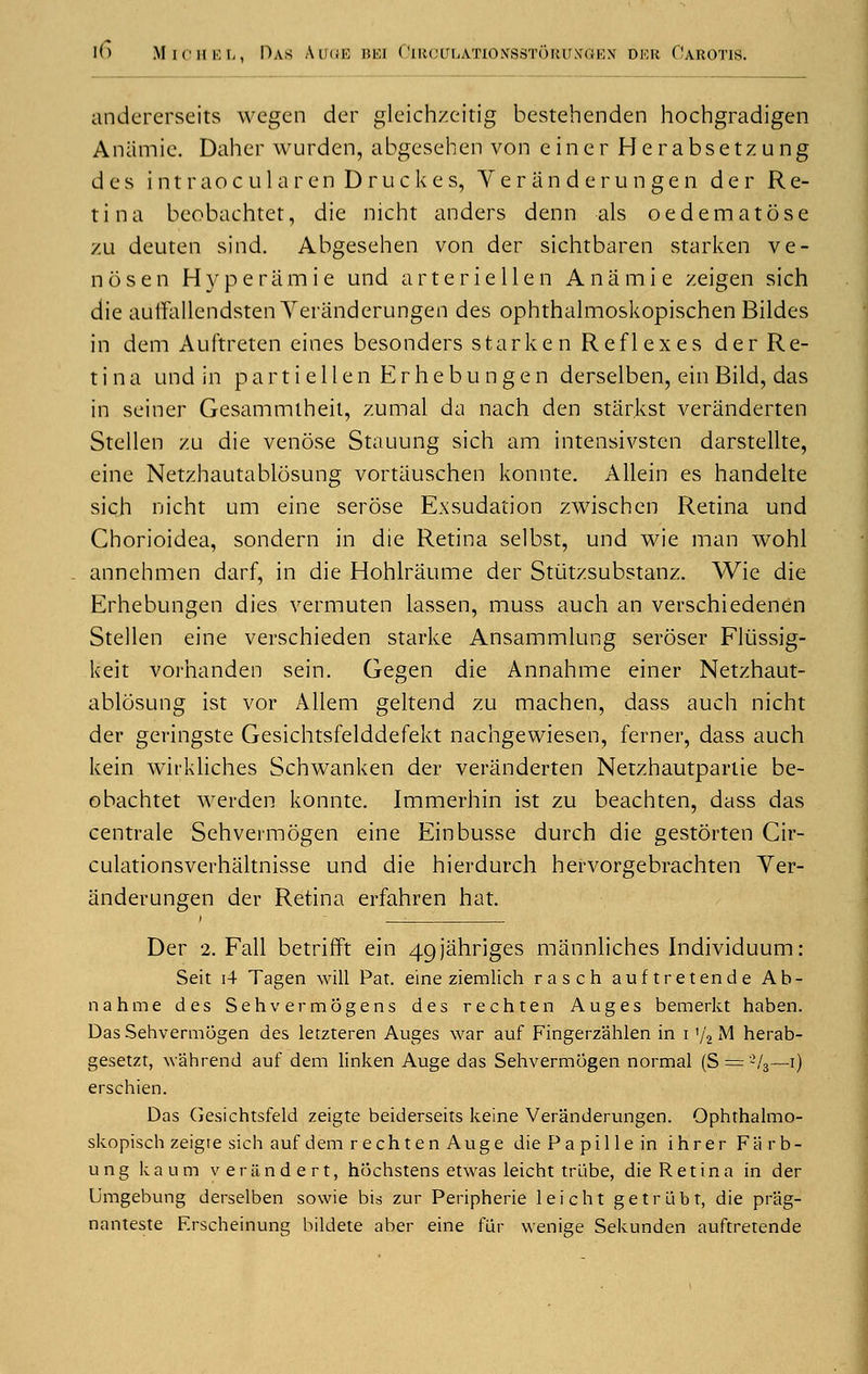 audererseits wegen der gleichzeftig bestehenden hochgradigen Anamie. Daher wurden, abgesehen von einer Herabsetzung des intraocularenDruckes, Veranderungen der Re- tina beobachtet, die nicht anders denn als oedematose zu deuten sind. Abgesehen von der sichtbaren starken ve- nose n Hyper a m i e und arteriellen Anamie zeigen sich die autfallendsten Veranderungen des ophthalmoskopischen Bildes in dem Auftreten eines besonders star ken Reflexes der Re- tina und in part i ell en Erhebu n gen derselben, ein Bild, das in seiner Gesatnmlheit, zumal da nach den star.kst veranderten Stellen zu die venose Stauung sich am intensivsten darstellte, eine Netzhautablosung vortauschen konnte. Allein es handelte sich nicht urn eine serose Exsudation zwischcn Retina und Chorioidea, sondern in die Retina selbst, und wie man wohl annehmen darf, in die Hohlraume der Stiitzsubstanz. Wie die Erhebungen dies vermuten lassen, muss auch an verschiedenen Stellen eine verschieden starke Ansammlung seroser Fliissig- keit vorhanden sein. Gegen die Annahme einer Netzhaut- ablosung ist vor Allem geltend zu machen, dass auch nicht der geringste Gesichtsfelddefekt nachgewiesen, ferner, dass auch kein wirkliehes Schwanken der veranderten Netzhautpartie be- obachtet werden konnte. Immerhin ist zu beachten, dass das centrale Sehvermogen eine Einbusse durch die gestorten Cir- culationsverhaltnisse und die hierdurch hervorgebrachten Ver- anderungen der Retina erfahren hat. Der 2. Fall betrifft ein 4gjahriges mannliches Individuum: Seit i4 Tagen will Pat. eine ziemlich rasch auftretende Ab- nahme des Sehvermogens des rechten Auges bemerkt haben. Das Sehvermogen des letzteren Auges war auf Fingerzahlen in i y2 M herab- gesetzt, wahrend auf dem linken Auge das Sehvermogen normal (S = -73—i) erschien. Das Gesichtsfeld zeigte beiderseits keine Veranderungen. Ophthalmo- skopisch zeigre sich auf dem rechten Auge die Pa pille in ihrer Fii r b- ung kaum veritndert, hochstens etwas leicht trLibe, die Retina in der Umgebung derselben sowie bis zur Peripherie leicht getrlibt, die pr'ag- nanteste Erscheinung bildete aber eine fur wenige Sekunden auftretende