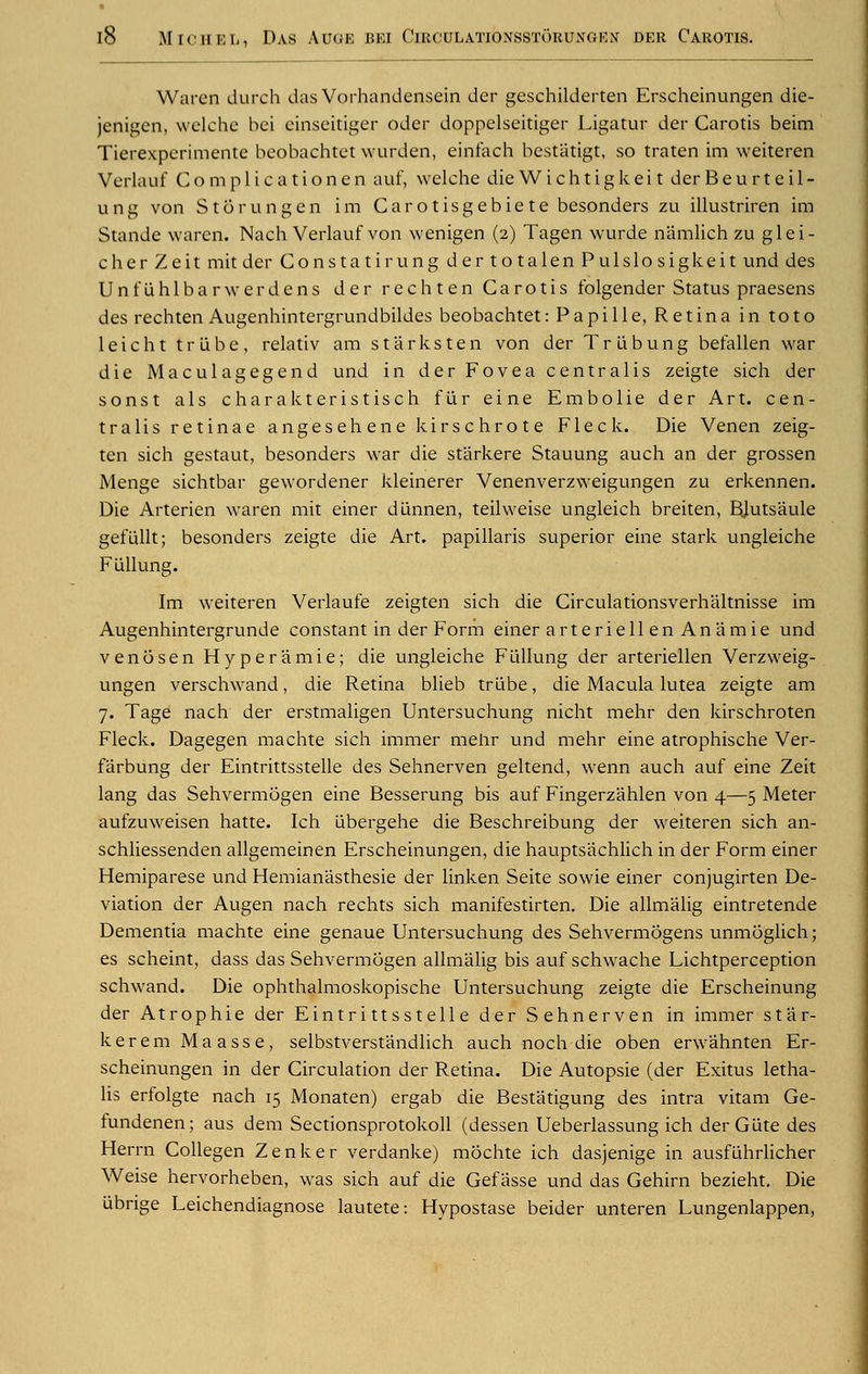 Waren durch das Vorhandensein der geschilderten Erscheinungen die- ienigen, welche bei einseitiger Oder doppelseitiger Ligatur der Carotis beim Tierexperimente beobachtet wurden, einfach bestatigt, so traten im weiteren Verlauf Complicationen auf, welche die Wichtigkei t der B e u r t e i 1 - una von Storungen im Carotisgebiete besonders zu illustriren im Stande waren. Nach Verlauf von wenigen (2) Tagen wurde namlich zu glei- cher Zeit mit der Constatirung dertotalen Pulslosigkeit und des Unfiihlbarwerdens der rechten Carotis folgender Status praesens des rechten Augenhintergrundbildes beobachtet: Papille, Retina in toto leicht trlibe, relativ am st arks ten von der Triibung befallen war die Maculagegend und in der Fovea centralis zeigte sich der sonst a Is charakteristisch fur eine Embolie der Art. cen- tralis retinae angesehene kirschrote Fleck. Die Venen zeig- ten sich gestaut, besonders war die st'arkere Stauung auch an der grossen Menge sichtbar gewordener kleinerer Venenverzweigungen zu erkennen. Die Arterien waren mit einer diinnen, teilweise ungleich breiten, BJutsaule gefLillt; besonders zeigte die Art. papillaris superior eine stark ungleiche FLillung. Im weiteren Verlaufe zeigten sich die Circulationsverhaltnisse im Augenhintergrunde constant in der Form einer arteriell en An amie und venosen Hyperamie; die ungleiche Fullung der arteriellen Verzweig- ungen verschwand, die Retina blieb trlibe, die Macula lutea zeigte am 7. Tage nach der erstmaligen Untersuchung nicht mehr den kirschroten Fleck. Dagegen machte sich immer mehr und mehr eine atrophische Ver- farbung der Eintrittsstelle des Sehnerven geltend, wenn auch auf eine Zeit lang das Sehvermogen eine Besserung bis auf Fingerzahlen von 4—5 Meter aufzuweisen hatte. Ich tibergehe die Beschreibung der weiteren sich an- schliessenden allgemeinen Erscheinungen, die hauptsachlich in der Form einer Hemiparese und Hemianasthesie der linken Seite sowie einer conjugirten De- viation der Augen nach rechts sich manifestirten. Die allmalig eintretende Dementia machte eine genaue Untersuchung des Sehvermogens unmoglich; es scheint, dass das Sehvermogen allmalig bis auf schwache Lichtperception schwand. Die ophthalmoskopische Untersuchung zeigte die Erscheinung der At r op hie der Eintrittsstelle der Sehnerven in immer star- kerem Maasse, selbstverstandlich auch noch die oben erwahnten Er- scheinungen in der Circulation der Retina. Die Autopsie (der Exitus letha- lis erfolgte nach 15 Monaten) ergab die Bestatigung des intra vitam Ge- fundenen; aus dem Sectionsprotokoll (dessen Ueberlassung ich derGlite des Herrn Collegen Zenker verdanke) mochte ich dasjenige in ausflihrlicher Weise hervorheben, was sich auf die Gef asse und das Gehirn bezieht. Die ubrige Leichendiagnose lautete: Hypostase beider unteren Lungenlappen,