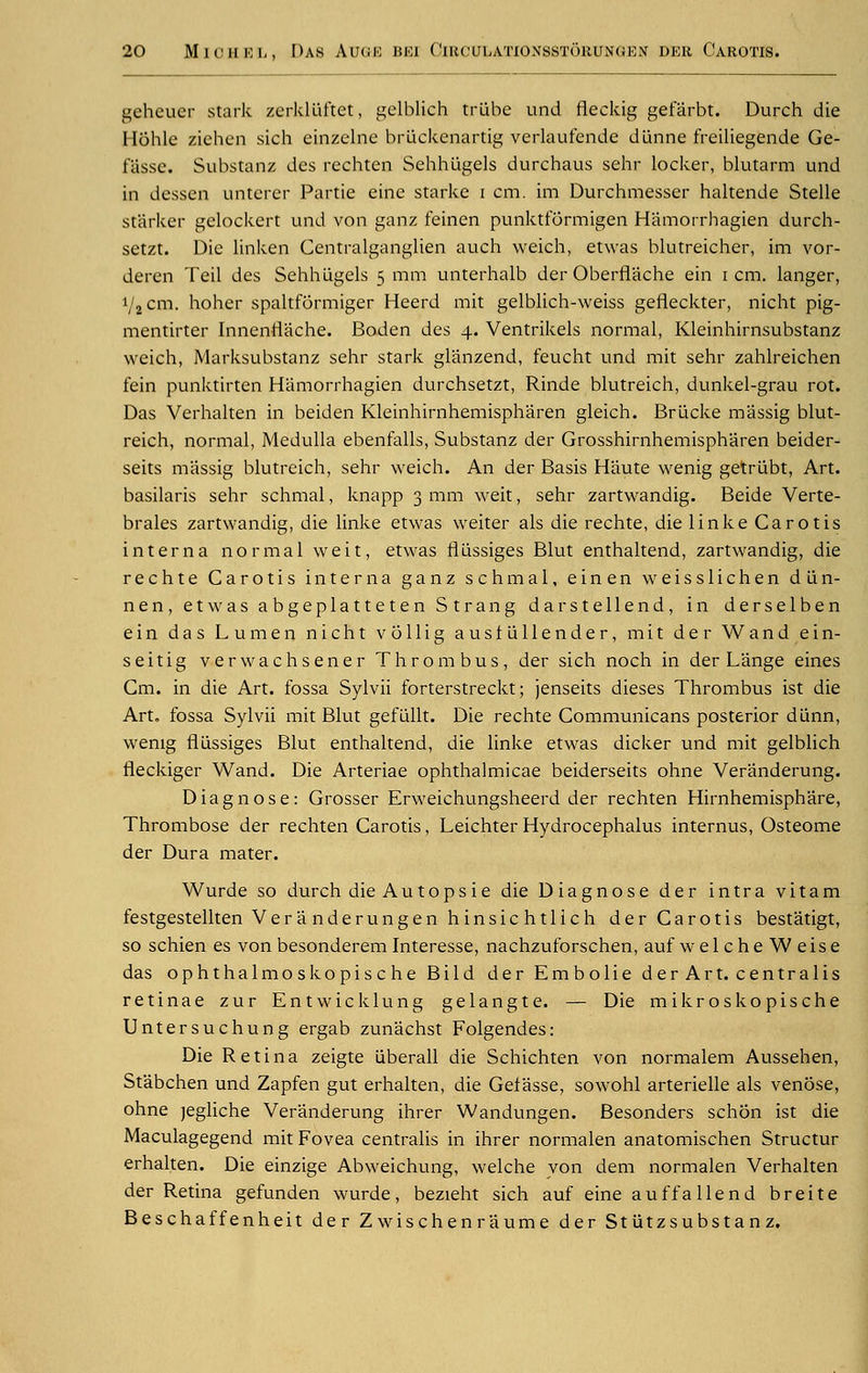 geheuer stark zerkluftet, gelblich triibe und fieckig gefarbt. Durch die Hohle zichcn sich einzelne briickenartig verlaufende d'unne freiliegende Ge- fasse. Substanz des rechten Sehhiigels durchaus sehr locker, blutarm und in dessen unterer Partie eine starke i cm. im Durchmesser haltende Stelle starker gelockert und von ganz feinen punktformigen Hamorrhagien durch- setzt. Die linken Centralganglien auch weich, etwas blutreicher, im vor- deren Teil des Sehhiigels 5 mm unterhalb der Oberflache ein 1 cm. langer, 1/2 cm. hoher spaltformiger Heerd mit gelblich-weiss gefleckter, nicht pig- mentirter Innentiache. Boden des 4. Ventrikels normal, Kleinhirnsubstanz weich, Marksubstanz sehr stark glanzend, feucht und mit sehr zahlreichen fein punktirten Hamorrhagien durchsetzt, Rinde blutreich, dunkel-grau rot. Das Verhalten in beiden Kleinhirnhemispharen gleich. Briicke massig blut- reich, normal, Medulla ebenfalls, Substanz der Grosshirnhemispharen beider- seits massig blutreich, sehr weich. An der Basis Haute wenig getrlibt, Art. basilaris sehr schmal, knapp 3 mm weit, sehr zartwandig. Beide Verte- brales zartwandig, die linke etwas weiter als die rechte, die linke Carotis interna normal weit, etwas flussiges Blut enthaltend, zartwandig, die rechte Carotis interna ganz schmal, einen weisslichen diin- nen, etwas abgeplatteten Strang darstellend, in derselben ein das Lumen nicht vollig ausflillender, mit der Wand ein- seitig verwachsener Thrombus, der sich noch in der Lange eines Cm. in die Art. fossa Sylvii forterstreckt; jenseits dieses Thrombus ist die Art. fossa Sylvii mit Blut gefiillt. Die rechte Communicans posterior diinn, wenig flussiges Blut enthaltend, die linke etwas dicker und mit gelblich fleckiger Wand. Die Arteriae ophthalmicae beiderseits ohne Veranderung. Diagnose: Grosser Erweichungsheerd der rechten Hirnhemisphare, Thrombose der rechten Carotis, Leichter Hydrocephalus internus, Osteome der Dura mater. Wurde so durch die Autops ie die Diagnose der intra vitam festgestellten Veranderungen hinsichtlich der Carotis bestatigt, so schien es von besonderem Interesse, nachzuforschen, auf welcheWeise das ophthalmoskopische Bild der Embolie der Art. centralis retinae zur Entwicklung gelangte. — Die mikroskopische Untersuchung ergab zunachst Folgendes: Die Retina zeigte iaberall die Schichten von normalem Aussehen, Stabchen und Zapfen gut erhalten, die Gefasse, sowohl arterielle als venose, ohne jegliche Veranderung ihrer Wandungen. Besonders schon ist die Maculagegend mit Fovea centralis in ihrer normalen anatomischen Structur erhalten. Die einzige Abweichung, welche von dem normalen Verhalten der Retina gefunden wurde, bezieht sich auf eine auffallend breite Beschaffenheit der Z wischenr aume der St iitzsubstan z.